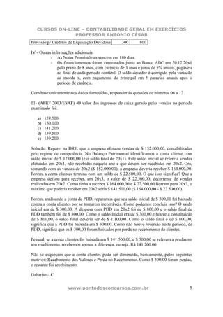 CURSOS ON-LINE – CONTABILIDADE GERAL EM EXERCÍCIOS
                PROFESSOR ANTONIO CÉSAR
Provisão p/ Créditos de Liquidação Duvidosa         300       800

IV - Outras informações adicionais
           - As Notas Promissórias vencem em 180 dias.
           - Os financiamentos foram contratados junto ao Banco ABC em 30.12.20x1
               pelo prazo de 8 anos, com carência de 3 anos e juros de 5% anuais, pagáveis
               ao final de cada período contábil. O saldo devedor é corrigido pela variação
               da moeda x, com pagamento do principal em 5 parcelas anuais após o
               período de carência.

Com base unicamente nos dados fornecidos, responder às questões de números 06 a 12.

01- (AFRF 2003/ESAF) -O valor dos ingressos de caixa gerado pelas vendas no período
examinado foi:

   a)   159.500
   b)   150.000
   c)   141.200
   d)   139.500
   e)   139.200

Solução: Repare, na DRE, que a empresa efetuou vendas de $ 152.000,00, contabilizadas
pelo regime de competência. No Balanço Patrimonial identificamos a conta cliente com
saldo inicial de $ 12.000,00 (é o saldo final de 20x1). Este saldo inicial se refere a vendas
efetuadas em 20x1, não recebidas naquele ano e que devem ser recebidas em 20x2. Ora,
somando com as vendas de 20x2 ($ 152.000,00), a empresa deveria receber $ 164.000,00.
Porém, a conta clientes termina com um saldo de $ 22.500,00. O que isso significa? Que a
empresa deixou para receber, em 20x3, o valor de $ 22.500,00, decorrente de vendas
realizadas em 20x2. Como tinha a receber $ 164.000,00 e $ 22.500,00 ficaram para 20x3, o
máximo que poderia receber em 20x2 seria $ 141.500,00 ($ 164.000,00 - $ 22.500,00).

Porém, analisando a conta de PDD, reparamos que seu saldo inicial de $ 300,00 foi baixado
contra a conta clientes por se tornarem incobráveis. Como podemos concluir isso? O saldo
inicial era de $ 300,00. A despesa com PDD em 20x2 foi de $ 800,00 e o saldo final de
PDD também foi de $ 800,00. Como o saldo inicial era de $ 300,00.e houve a constituição
de $ 800,00, o saldo final deveria ser de $ 1.100,00. Como o saldo final é de $ 800,00,
significa que a PDD foi baixada em $ 300,00. Como não houve reversão neste período, de
PDD, significa que os $ 300,00 foram baixados por perda no recebimento de clientes.

Pessoal, se a conta clientes foi baixada em $ 141.500,00, e $ 300,00 se referem a perdas no
seu recebimento, recebemos apenas a diferença, ou seja, R$ 141.200,00.

Não se esqueçam que a conta clientes pode ser diminuída, basicamente, pelos seguintes
motivos: Recebimento dos Valores e Perda no Recebimento. Como $ 300,00 foram perdas,
o restante foi recebimento.

Gabarito – C


                     www.pontodosconcursos.com.br                                          5
 