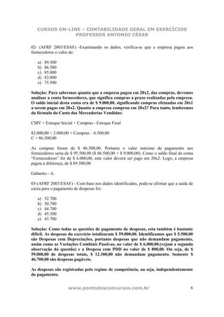 CURSOS ON-LINE – CONTABILIDADE GERAL EM EXERCÍCIOS
                PROFESSOR ANTONIO CÉSAR

02- (AFRF 2003/ESAF) -Examinando os dados, verifica-se que a empresa pagou aos
fornecedores o valor de:

   a)   89.500
   b)   86.500
   c)   85.000
   d)   82.000
   e)   75.500

Solução: Para sabermos quanto que a empresa pagou em 20x2, das compras, devemos
analisar a conta fornecedores, que significa compras a prazo realizadas pela empresa.
O saldo inicial desta conta era de $ 9.000,00, significando compras efetuadas em 20x1
a serem pagas em 20x2. Quanto a empresa comprou em 20x2? Para tanto, lembremos
da fórmula do Custo das Mercadorias Vendidas:

CMV = Estoque Inicial + Compras - Estoque Final

82.000,00 = 2.000,00 + Compras – 6.500,00
C = 86.500,00

As compras foram de $ 86.500,00. Portanto o valor máximo de pagamento aos
fornecedores seria de $ 95.500,00 ($ 86.500,00 + $ 9.000,00). Como o saldo final da conta
“Fornecedores” foi de $ 6.000,00, este valor deverá ser pago em 20x2. Logo, a empresa
pagou a diferença, de $ 89.500,00

Gabarito - A.

03-(AFRF 2003/ESAF) - Com base nos dados identificados, pode-se afirmar que a saída de
caixa para o pagamento de despesas foi:

   a)   52.700
   b)   50.700
   c)   44.700
   d)   45.500
   e)   43.700

Solução: Como todas as questões de pagamento de despesas, esta também é bastante
difícil. As despesas do exercício totalizaram $ 59.000,00. Identificamos que $ 5.500,00
são Despesas com Depreciações, portanto despesas que não demandam pagamento,
assim como as Variações Cambiais Passivas, no valor de $ 6.000,00.(vejam a segunda
observação da questão) e a Despesa com PDD no valor de $ 800,00. Ou seja, de $
59.000,00 de despesas totais, $ 12.300,00 não demandam pagamento. Somente $
46.700,00 são despesas pagáveis.

As despesas são registradas pelo regime de competência, ou seja, independentemente
do pagamento.


                    www.pontodosconcursos.com.br                                       6
 