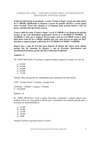 CURSOS ON-LINE – CONTABILIDADE GERAL EM EXERCÍCIOS
                PROFESSOR ANTONIO CÉSAR

Conforme informação do problema, a conta “Contas a Pagar” possui um saldo inicial
de $ 1.000,00, significando as despesas a prazo do período anterior a serem pagas
neste exercício. Como não sabemos se as despesas deste período foram à vista ou
prazo, consideramos que foram a prazo.

Como o saldo da conta “Contas a Pagar” era de $ 1.000,00 e $ as despesas do período
(exceto as que não demandam pagamento) foram de $ 46.700,00 ($ 59.000,00 - $
12.300,00), o valor que a empresa deveria pagar seria de $ 47.700,00. Como o saldo
final desta conta foi de $ 4.00,00, significa que este valor deverá ser pago em 20x2.
Portanto, a empresa pagou a diferença de $ 43.700,00 ($ 47.700,00 - $ 4.000,00).

Repare que o valor da Provisão para Imposto de Renda não entrou neste cálculo
porque não foi chamado de despesa, e sim de Provisão. Questionável esta
interpretação da banca, porém não houve alteração no gabarito.

Gabarito - E

04- (AFRF 2003/ESAF) -No período a empresa efetuou compras de estoques no valor de:

   a)   89.500
   b)   86.500
   c)   85.000
   d)   82.000
   e)   75.500

Solução: Mais uma questão de contabilidade geral, operações com mercadorias.

CMV = Estoque Inicial + Compras - Estoque Final

82.000,00 = 2.000,00 + Compras – 6.500,00
C = 86.500,00

Gabarito - B

05- (AFRF 2003/ESAF) -Com os dados fornecidos e aplicando o método indireto para
elaborar o fluxo de caixa, pode-se afirmar que a contribuição do resultado ajustado para a
formação das disponibilidades é:

   a)   21.300
   b)   12.000
   c)   17.500
   d)   20.500
   e)   6.000

Solução:Conforme exposição teórica na Aula 8.



                    www.pontodosconcursos.com.br                                        7
 