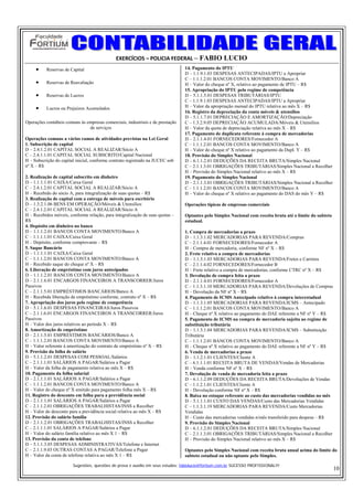 EXERCÍCIOS – POLICIA FEDERAL – FABIO LUCIO
     •    Reservas de Capital                                                   14. Pagamento do IPTU
                                                                                D – 1.1.9.1.03 DESPESAS ANTECIPADAS/IPTU a Apropriar
                                                                                C – 1.1.1.2.01 BANCOS CONTA MOVIMENTO/Banco A
     •    Reservas de Reavaliação                                               H – Valor do cheque nº X, relativo ao pagamento de IPTU – R$
                                                                                15. Apropriação do IPTU pelo regime de competência
     •    Reservas de Lucros                                                    D – 5.1.1.5.01 DESPESAS TRIBUTÁRIAS/IPTU
                                                                                C – 1.1.9.1.03 DESPESAS ANTECIPADAS/IPTU a Apropriar
     •    Lucros ou Prejuízos Acumulados                                        H – Valor da apropriação mensal do IPTU relativa ao mês X – R$
                                                                                16. Registro da depreciação da conta móveis & utensílios
                                                                                D – 5.1.1.7.01 DEPRECIAÇÃO E AMORTIZAÇÃO/Depreciação
Operações contábeis comuns às empresas comerciais, industriais e de prestação   C – 1.3.2.9.05 DEPRECIAÇÃO ACUMULADA/Móveis & Utensílios
                               de serviços                                      H – Valor da quota de depreciação relativa ao mês X – R$
                                                                                17. Pagamento de duplicata referente à compra de mercadorias
Operações comuns a vários ramos de atividades previstas na Lei Geral            D – 2.1.1.4.01 FORNECEDORES/Fornecedor A
1. Subscrição de capital                                                        C – 1.1.1.2.01 BANCOS CONTA MOVIMENTO/Banco A
D – 2.4.1.2.01 CAPITAL SOCIAL A REALIZAR/Sócio A                                H – Valor do cheque nº X relativo ao pagamento da Dupl. Y – R$
C – 2.4.1.1.01 CAPITAL SOCIAL SUBSCRITO/Capital Nacional                        18. Provisão do Simples Nacional
H – Subscrição do capital inicial, conforme contrato registrado na JUCEC sob    D – 6.1.1.2.01 DEDUÇÕES DA RECEITA BRUTA/Simples Nacional
nº X – R$                                                                       C – 2.1.1.3.01 OBRIGAÇÕES TRIBUTÁRIAS/Simples Nacional a Recolher
                                                                                H – Provisão do Simples Nacional relativo ao mês X – R$
2. Realização de capital subscrito em dinheiro                                  19. Pagamento do Simples Nacional
D – 1.1.1.1.01 CAIXA/Caixa Geral                                                D – 2.1.1.3.01 OBRIGAÇÕES TRIBUTÁRIAS/Simples Nacional a Recolher
C – 2.4.1.2.01 CAPITAL SOCIAL A REALIZAR/Sócio A                                C – 1.1.1.2.01 BANCOS CONTA MOVIMENTO/Banco A
H – Recebido do sócio A, para integralização de suas quotas – R$                H – Valor do cheque nº X relativo ao pagamento do DAS do mês Y – R$
3. Realização de capital com a entrega de móveis para escritório
D – 1.3.2.1.06 BENS EM OPERAÇÃO/Móveis & Utensílios                             Operações típicas de empresas comerciais
C – 2.4.1.2.01 CAPITAL SOCIAL A REALIZAR/Sócio A
H – Recebidos móveis, conforme relação, para integralização de suas quotas –    Optantes pelo Simples Nacional com receita bruta até o limite do subteto
R$                                                                              estadual.
4. Depósito em dinheiro no banco
D – 1.1.1.2.01 BANCOS CONTA MOVIMENTO/Banco A                                   1. Compra de mercadorias a prazo
C – 1.1.1.1.01 CAIXA/Caixa Geral                                                D – 1.1.3.1.02 MERCADORIAS PARA REVENDA/Compras
H – Depósito, conforme comprovante – R$                                         C – 2.1.1.4.01 FORNECEDORES/Fornecedor A
5. Saque Bancário                                                               H – Compra de mercadoria, conforme NF nº X – R$
D – 1.1.1.1.01 CAIXA/Caixa Geral                                                2. Frete relativo a compra de mercadorias
C – 1.1.1.2.01 BANCOS CONTA MOVIMENTO/Banco A                                   D – 1.1.3.1.03 MERCADORIAS PARA REVENDA/Fretes e Carretos
H – Recebido saque do cheque nº X – R$                                          C – 2.1.1.4.02 FORNECEDORES/Fornecedor B
6. Liberação de empréstimo com juros antecipados                                H – Frete relativo a compra de mercadorias, conforme CTRC nº X – R$
D – 1.1.1.2.01 BANCOS CONTA MOVIMENTO/Banco A                                   3. Devolução de compra feita a prazo
D – 2.1.1.6.01 ENCARGOS FINANCEIROS A TRANSCORRER/Juros                         D – 2.1.1.4.01 FORNECEDORES/Fornecedor A
Passivos                                                                        C – 1.1.3.1.10 MERCADORIAS PARA REVENDA/Devoluções de Compras
C – 2.1.1.5.01 EMPRÉSTIMOS BANCÁRIOS/Banco A                                    H – Devolução da NF nº X – R$
H – Recebida liberação de empréstimo conforme, contrato nº X – R$               4. Pagamento de ICMS Antecipado relativo à compra interestadual
7. Apropriação dos juros pelo regime de competência                             D – 1.1.3.1.05 MERCADORIAS PARA REVENDA/ICMS – Antecipado
D – 5.1.1.6.01 DESPESAS FINANCEIRAS/Juros Passivos                              C – 1.1.1.2.01 BANCOS CONTA MOVIMENTO/Banco A
C – 2.1.1.6.01 ENCARGOS FINANCEIROS A TRANSCORRER/Juros                         H – Cheque nº X relativo ao pagamento do DAE referente a NF nº Y – R$
Passivos                                                                        5. Pagamento de ICMS na compra de mercadoria sujeita ao regime de
H – Valor dos juros relativos ao período X – R$                                 substituição tributária
8. Amortização de empréstimo                                                    D – 1.1.3.1.04 MERCADORIAS PARA REVENDA/ICMS – Substituição
D – 2.1.1.5.01 EMPRÉSTIMOS BANCÁRIOS/Banco A                                    Tributária
C – 1.1.1.2.01 BANCOS CONTA MOVIMENTO/Banco A                                   C – 1.1.1.2.01 BANCOS CONTA MOVIMENTO/Banco A
H – Valor referente à amortização do contrato de empréstimo nº X – R$           H – Cheque nº X relativo ao pagamento do DAE referente a NF nº Y – R$
9. Provisão da folha de salário                                                 6. Venda de mercadorias a prazo
D – 5.1.1.2.01 DESPESAS COM PESSOAL/Salários                                    D – 1.1.2.1.01 CLIENTES/Cliente A
C – 2.1.1.1.01 SALÁRIOS A PAGAR/Salários a Pagar                                C – 6.1.1.1.01 RECEITA BRUTA DE VENDAS/Vendas de Mercadorias
H – Valor da folha de pagamento relativa ao mês X – R$                          H – Venda conforme NF nº X – R$
10. Pagamento da folha salarial                                                 7. Devolução de venda de mercadoria feita a prazo
D – 2.1.1.1.01 SALÁRIOS A PAGAR/Salários a Pagar                                D – 6.1.1.2.09 DEDUÇÕES DA RECEITA BRUTA/Devoluções de Vendas
C – 1.1.1.2.01 BANCOS CONTA MOVIMENTO/Banco A                                   C – 1.1.2.1.01 CLIENTES/Cliente A
H – Valor do cheque nº X emitido para pagamento folha mês X – R$                H – Devolução conforme NF nº X – R$
11. Registro do desconto em folha para a previdência social                     8. Baixa no estoque referente ao custo das mercadorias vendidas no mês
D – 2.1.1.1.01 SALÁRIOS A PAGAR/Salários a Pagar                                D – 5.1.1.1.01 CUSTO DAS VENDAS/Custo das Mercadorias Vendidas
C – 2.1.1.2.01 OBRIGAÇÕES TRABALHISTAS/INSS a Recolher                          C – 1.1.3.1.19 MERCADORIAS PARA REVENDA/Custo Mercadorias
H – Valor do desconto para a previdência social relativa ao mês X – R$          Vendidas
12. Provisão do salário família                                                 H – Custo das mercadorias vendidas n/mês transferido para despesa – R$
D – 2.1.1.2.01 OBRIGAÇÕES TRABALHISTAS/INSS a Recolher                          9. Provisão do Simples Nacional
C – 2.1.1.1.01 SALÁRIOS A PAGAR/Salários a Pagar                                D – 6.1.1.2.01 DEDUÇÕES DA RECEITA BRUTA/Simples Nacional
H – Valor do salário família relativo ao mês X 1 – R$                           C – 2.1.1.3.01 OBRIGAÇÕES TRIBUTÁRIAS/Simples Nacional a Recolher
13. Provisão da conta de telefone                                               H – Provisão do Simples Nacional relativo ao mês X – R$
D – 5.1.1.3.05 DESPESAS ADMINISTRATIVAS/Telefone e Internet
C – 2.1.1.9.03 OUTRAS CONTAS A PAGAR/Telefone a Pagar                           Optantes pelo Simples Nacional com receita bruta anual acima do limite do
H – Valor da conta de telefone relativa ao mês X 1 – R$                         subteto estadual ou não optante pelo Simples.

                        Sugestões, questões de prova e auxilio em seus estudos: fabiolucio@fortium.com.br SUCESSO PROFISSIONAL!!!
                                                                                                                                                           10
 