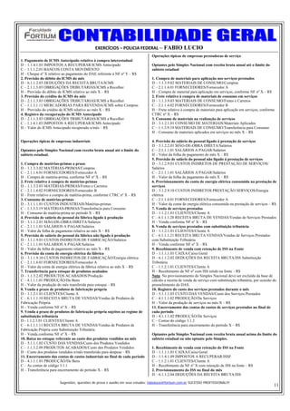 EXERCÍCIOS – POLICIA FEDERAL – FABIO LUCIO
                                                                               Operações típicas de empresas prestadoras de serviço
1. Pagamento de ICMS Antecipado relativo à compra interestadual
D – 1.1.4.1.03 IMPOSTOS A RECUPERAR/ICMS Antecipado                            Optantes pelo Simples Nacional com receita bruta anual até o limite do
C – 1.1.1.2.01 BANCOS CONTA MOVIMENTO                                          subteto estadual
H – Cheque nº X relativo ao pagamento do DAE referente à NF nº Y – R$
2. Provisão do débito do ICMS do mês                                           1. Compra de materiais para aplicação nos serviços prestados
D – 6.1.1.2.03 DEDUÇÕES DA RECEITA BRUTA/ICMS                                  D – 1.1.3.9.02 MATERIAIS DE CONSUMO/Compras
C – 2.1.1.3.03 OBRIGAÇÕES TRIBUTÁRIAS/ICMS a Recolher                          C – 2.1.1.4.01 FORNECEDORES/Fornecedor A
H – Provisão do débito de ICMS relativo ao mês X – R$                          H – Compra de material para aplicação em serviços, conforme NF nº X – R$
3. Provisão do crédito do ICMS do mês                                          2. Frete relativo à compra de materiais de consumo em serviços
D – 2.1.1.3.03 OBRIGAÇÕES TRIBUTÁRIAS/ICMS a Recolher                          D – 1.1.3.9.03 MATERIAIS DE CONSUMO/Fretes e Carretos
C – 1.1.3.1.11 MERCADORIAS PARA REVENDA/ICMS sobre Compras                     C – 2.1.1.4.02 FORNECEDORES/Fornecedor B
H – Provisão do crédito de ICMS relativo ao mês X – R$                         H – Frete relativo à compra de materiais para aplicação em serviços, conforme
4. Registro da recuperação do ICMS Antecipado                                  CTRC nº X – R$
D – 2.1.1.3.03 OBRIGAÇÕES TRIBUTÁRIAS/ICMS a Recolher                          3. Consumo de materiais na realização de serviços
C – 1.1.4.1.03 IMPOSTOS A RECUPERAR/ICMS Antecipado                            D – 3.1.2.1.01 CONSUMO DE MATERIAIS/Materiais Aplicados
H – Valor do ICMS Antecipado recuperado n/mês – R$                             C – 1.1.3.9.19 MATERIAIS DE CONSUMO/Transferência para Consumo
                                                                               H – Consumo de materiais aplicados em serviços no mês X – R$

Operações típicas de empresas industriais                                      4. Provisão de salário do pessoal ligado à prestação de serviços
                                                                               D – 3.1.2.2.01 MÃO-DE-OBRA DIRETA/Salários
Optantes pelo Simples Nacional com receita bruta anual até o limite do         C – 2.1.1.1.01 SALÁRIOS A PAGAR/Salários
subteto estadual.                                                              H – Valor da folha de pagamento do mês X – R$
                                                                               5. Provisão de salário do pessoal não ligado à prestação de serviços
1. Compra de matérias-primas a prazo                                           D – 3.1.2.9.01 CUSTOS INDIRETOS DE PRESTAÇÃO DE SERVIÇOS/
D – 1.1.3.3.02 MATÉRIAS-PRIMAS/Compras                                         Salários
C – 2.1.1.4.01 FORNECEDORES/Fornecedor A                                       C – 2.1.1.1.01 SALÁRIOS A PAGAR/Salários
H – Compra de matéria-prima, conforme NF nº X – R$                             H – Valor da folha de pagamento do mês X – R$
2. Frete relativo à compra de matérias-primas                                  6. Provisionamento da conta de energia elétrica consumida na prestação de
D – 1.1.3.3.03 MATÉRIAS-PRIMAS/Fretes e Carretos                               serviços
C – 2.1.1.4.02 FORNECEDORES/Fornecedor B                                       D – 3.1.2.9.10 CUSTOS INDIRETOS PRESTAÇÃO SERVIÇOS/Energia
H – Frete relativo a compra de matéria-prima, conforme CTRC nº X – R$          elétrica
3. Consumo de matérias-primas                                                  C – 2.1.1.4.01 FORNECEDORES/Fornecedor A
D – 3.1.1.1.01 CUSTOS INDUSTRIAIS/Matérias-primas                              H – Valor da conta de energia elétrica consumida na prestação de serviços – R$
C – 1.1.3.3.19 MATÉRIAS-PRIMAS/Transferência para Consumo                      7. Venda de serviços prestados
H – Consumo de matéria-prima no período X – R$                                 D – 1.1.2.1.01 CLIENTES/Cliente A
4. Provisão de salário do pessoal da fábrica ligado à produção                 C – 6.1.1.1.20 RECEITA BRUTA DE VENDAS/Vendas de Serviços Prestados
D – 3.1.1.2.01 MÃO-DE-OBRA DIRETA/Salários                                     H – Venda conforme NF nº X – R$
C – 2.1.1.1.01 SALÁRIOS A PAGAR/Salários                                       8. Venda de serviços prestados com substituição tributária
H – Valor da folha de pagamento relativa ao mês X – R$                         D – 1.1.2.1.01 CLIENTES/Cliente A
5. Provisão de salário do pessoal da fábrica não ligado à produção             C – 6.1.1.1.21 RECEITA BRUTA VENDAS/Vendas de Serviços Prestados
D – 3.1.1.9.01 CUSTOS INDIRETOS DE FABRICAÇÃO/Salários                         com Substituição Tributária
C – 2.1.1.1.01 SALÁRIOS A PAGAR/Salários                                       H – Venda conforme NF nº X – R$
H – Valor da folha de pagamento relativa ao mês X – R$                         9. Recebimento de venda com retenção de ISS na Fonte
6. Provisão da conta de energia elétrica da fábrica                            D – 1.1.1.1.01 CAIXA/Caixa Geral
D – 3.1.1.9.10 CUSTOS INDIRETOS DE FABRICAÇÃO/Energia elétrica                 D – 6.1.1.2.02 DEDUÇÕES DA RECEITA BRUTA/ISS Substituição
C – 2.1.1.4.01 FORNECEDORES/Fornecedor A                                       Tributária
H – Valor da conta de energia elétrica da fábrica relativa ao mês X – R$       C – 1.1.2.1.01 CLIENTES/Cliente A
7. Transferência para estoque de produtos acabados                             H – Recebimento da NF nº com ISS retido na fonte – R$
D – 1.1.3.2.02 PRODUTOS ACABADOS/Produção                                      Nota: No provisionamento do Simples Nacional deve ser excluída da base de
C – 4.1.1.1.01 PRODUÇÃO/De Bens                                                cálculo a receita de venda de serviço com substituição tributária, por ocasião do
H – Valor da produção do mês transferida para estoque – R$                     preenchimento do DAS.
8. Venda a prazo de produtos de fabricação própria                             10. Registro do custo dos serviços prestados durante o mês
D – 1.1.2.1.01 CLIENTES/Cliente A                                              D – 5.1.1.1.03 CUSTO DAS VENDAS/Custo dos Serviços Prestados
C – 6.1.1.1.10 RECEITA BRUTA DE VENDAS/Vendas de Produtos de                   C – 4.1.1.1.02 PRODUÇÃO/De Serviços
Fabricação Própria                                                             H – Valor da produção de serviços no mês X – R$
H – Venda conforme NF nº X – R$                                                11. Encerramento das contas de custos de serviços prestados no final de
9. Venda a prazo de produtos de fabricação própria sujeitos ao regime de       cada período
substituição tributária                                                        D – 4.1.1.1.02 PRODUÇÃO/De Serviços
D - 1.1.2.1.01 CLIENTES/Cliente A                                              C – Contas do código 3.1.2
C – 6.1.1.1.11 RECEITA BRUTA DE VENDAS/Vendas de Produtos de                   H – Transferência para encerramento do período X – R$
Fabricação Própria com Substituição Tributária
H – Venda conforme NF nº X – R$                                                Optantes pelo Simples Nacional com receita bruta anual acima do limite do
10. Baixa no estoque referente ao custo dos produtos vendidos no mês           subteto estadual ou não optante pelo Simples.
D – 5.1.1.1.02 CUSTO DAS VENDAS/Custo dos Produtos Vendidos
C – 1.1.3.2.09 PRODUTOS ACABADOS/Custo dos Produtos Vendidos                   1. Recebimento de venda com retenção do ISS na Fonte
H – Custo dos produtos vendidos n/mês transferido para despesa – R$            D – 1.1.1.1.01 CAIXA/Caixa Geral
11. Encerramento das contas de custos industriais no final de cada período     D – 1.1.4.1.09 IMPOSTOS A RECUPERAR/ISSF
D – 4.1.1.1.01 PRODUÇÃO/De Bens                                                C – 1.1.2.1.01 CLIENTES/Cliente A
C – As contas de código 3.1.1                                                  H – Recebimento da NF nº X com retenção de ISS na fonte – R$
H – Transferência para encerramento do período X – R$                          2. Provisionamento do ISS no final do mês
                                                                               D – 6.1.1.2.04 DEDUÇÕES DA RECEITA BRUTA/ISS

                       Sugestões, questões de prova e auxilio em seus estudos: fabiolucio@fortium.com.br SUCESSO PROFISSIONAL!!!
                                                                                                                                                              11
 