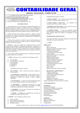 EXERCÍCIOS – POLICIA FEDERAL – FABIO LUCIO
C – 2.1.1.3.08 OBRIGAÇÕES TRIBUTÁRIAS/ISS a Recolher
H – Provisionamento do ISS relativo ao mês X – R$                                           O detalhamento dos grupos é o seguinte:
3. Registro da recuperação do ISS retido na fonte
D – 2.1.1.3.08 OBRIGAÇÕES TRIBUTÁRIAS/ISS a Recolher                                        a) Passivo Circulante – são as dívidas de curto prazo, ou seja,
C – 1.1.4.1.09 IMPOSTOS A RECUPERAR/ISSF                                                    vencíveis até o final do exercício seguinte (1 ano).
H – Valor do ISS retido na fonte compensado n/mês – R$
                                                                                            b) Passivo Exigível a Longo Prazo – são obrigações com
                            PLANO DE CONTAS                                                 vencimento após o final do exercício seguinte.

     Cada empresa possui um ramo de atividade e alguma peculiaridade que a                  c) Resultados de Exercícios Futuros – são as receitas de exercícios
diferencia das demais em alguns ou em muitos aspectos (ex: construção civil,                futuros deduzidas dos custos correspondentes.
instituições financeiras, governo, sociedade civil ou comercial, imobiliárias,
empresas de grande ou pequeno porte, etc.). Para que a Contabilidade possa ser              d) Patrimônio Líquido – é a parte do patrimônio formada
útil a todo e qualquer tipo e porte de entidade é que existe o Plano de Contas.             basicamente pelos investimento realizados pelos sócios na empresa e
                                                                                            pelos resultados obtidos pela empresa no desempenho de suas
     O Plano de Contas de uma empresa é, portanto, o conjunto de contas                     atividades.
utilizadas por ela, de acordo com suas características e necessidades, agrupadas
de acordo com o Balanço Patrimonial e Demonstração do Resultado do                          EXEMPLO DE PLANO DE CONTAS
Exercício (Lei 6.404/76).
                                                                                            Segue abaixo uma lista de contas que compõem um exemplo fictício
    O Plano de Contas não deve ser inflexível, mas sim permitir alterações ao               de um plano de contas de uma empresa:
longo do tempo de acordo com a evolução da empresa e da própria sociedade
ou do país a que ela está vinculada.                                                        I – ATIVO

     Preparamos a seguir um exemplo de um Plano de Contas. O aluno                    CIRCULANTE
iniciante não terá condições de compreender imediatamente o significado e a               Caixa
utilização de todas as contas e grupos nele citados, mas faz-se necessária a sua          Bancos c/Movimento
exposição neste momento para que, à medida em que os conceitos e operações                Aplicações Financeiras de Liquidez Imediata
forem sendo explicitados, o candidato possa associar a utilização da conta com            Duplicatas a Receber (Clientes)
o grupo à que ela pertence.                                                               (-) Duplicatas Descontadas
                                                                                          (-) Provisão p/Devedores Duvidosos
    Vamos explicar também, de maneira sintética, o significado de cada grupo              Contas a Receber
de contas de acordo com a Lei 6404/76.                                                    Adiantamento/Empréstimo a Empregado
                                                                                          Impostos a Recuperar
    1) ATIVO - O Grupo do Ativo se subdivide em três subgrupos, sendo:                    Adiantamento a Forecedores
                                                                                          Estoques de Matéria-Prima
    a)    Ativo Circulante;                                                               Estoques de Produtos em Elaboração
    b)    Ativo Realizável a Longo Prazo;                                                 Estoques de Produtos Acabados
    c)    Ativo Permanente.                                                               Mercadorias para Revenda
         c.1) Investimentos;                                                              (-) Provisão para perda em Estoques
         c.2) Imobilizado;                                                                Imóveis para Venda
         c.3) Diferido.                                                                   Seguros a Vencer
                                                                                          Juros a Vencer
           O detalhamento dos grupos é o seguinte:                                        Despesas Antecipadas do Exercício Seguinte

    a)    Ativo Circulante – valores a receber de curto prazo e despesas do                REALIZÁVEL A LONGO PRAZO
          exercício seguinte.                                                              Créditos de Longo Prazo
                                                                                           (-) Duplicatas Descontadas
           b) Ativo Realizável a Longo Prazo – direitos realizáveis após o                 (-) Provisão para Devedores Duvidosos
           término do exercício seguinte, assim como empréstimos, vendas e                 Impostos a Recuperar
           adiantamentos efetuados pela empresa a sócios, coligadas,                       Incentivos Fiscais
           controladas.                                                                    Empréstimos a Coligadas
                                                                                           Empréstimos a Acionistas ou Diretores
           c) Ativo Permanente – a inclusão neste grupo depende da intenção           Despesas Antecipadas de exercício posterior ao seguinte
           que a empresa tenha de permanecer com o bem ao adquiri-lo.
                                                                                      ATIVO PERMANENTE
           c.1) Investimentos – participações permanentes em outras
           sociedades e direitos não clasificáveis no ativo circulante e que não      Investimentos
           se destinem à manutenção da atividade da companhia.                        Ações de outras empresas
                                                                                      Participações em Coligadas ou Controladas
           c.2) Imobilizado – bens ou direitos utilizados na manutenção da            (-) Provisão p/perda em Investimento
           atividade principal da companhia.                                          Ágio de Investimentos
                                                                                      (-) Deságio de Investimentos
           c.3) Diferido – são despesas que contribuirão para a formação do           Imóveis para Renda (Aluguel)
           resultado de mais de um exercício social.                                  Obras de Arte
                                                                                      Outras Participações
    2) PASSIVO – são as obrigações da empresa, sendo:
                                                                                      Imobilizado
    a)    Passivo Circulante;                                                         Móveis e Uensílios
    b)    Passivo Exigível a Longo Prazo;                                             Máquinas e Equipamentos
    c)    Resultado de Exercícios Futuros;                                            Imóveis de Uso
    d)    Patrimônio Líquido.                                                         Veículos de Uso

                         Sugestões, questões de prova e auxilio em seus estudos: fabiolucio@fortium.com.br SUCESSO PROFISSIONAL!!!
                                                                                                                                                            12
 