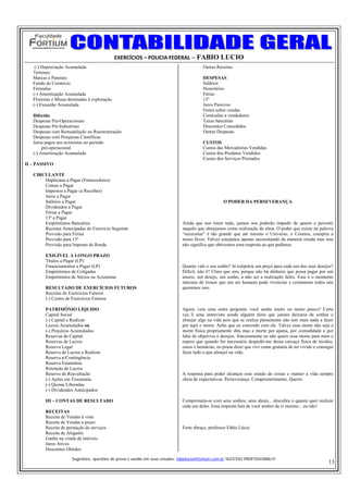 EXERCÍCIOS – POLICIA FEDERAL – FABIO LUCIO
    (-) Depreciação Acumulada                                                             Outras Receitas
   Terrenos
   Marcas e Patentes                                                                      DESPESAS
   Fundo de Comércio                                                                      Salários
   Fórmulas                                                                               Honorários
   (-) Amortização Acumulada                                                              Férias
   Florestas e Minas destinadas à exploração                                              13º
   (-) Exaustão Acumulada                                                                 Juros Passivos
                                                                                          Fretes sobre vendas
   Diferido                                                                               Comissões a vendedores
   Despesas Pré-Operacionais                                                              Taxas bancárias
   Despesas Pré-Industriais                                                               Descontos Concedidos
   Despesas com Remodelação ou Reestruturação                                             Outras Despesas
   Despesas com Pesquisas Científicas
   Juros pagos aos acionistas no período                                                  CUSTOS
        pré-operacional                                                                   Custos das Mercadorias Vendidas
   (-) Amortização Acumulada                                                              Custos dos Produtos Vendidos
                                                                                          Custos dos Serviços Prestados
II – PASSIVO

   CIRCULANTE
       Duplicatas a Pagar (Fornecedores)
       Contas a Pagar
       Impostos a Pagar (a Recolher)
       Juros a Pagar
       Salários a Pagar                                                                              O PODER DA PERSEVERANÇA
       Dividendos a Pagar
       Férias a Pagar
       13º a Pagar
       Empréstimos Bancários                                                   Ainda que nos tirem tudo, jamais nos poderão impedir de querer e persistir
       Receitas Antecipadas do Exercício Seguinte                              naquilo que almejamos como realização da alma. O poder que existe na palavra
       Provisão para Férias                                                    “necessitar” é tão grande que até mesmo o Universo, o Cosmos, conspira a
       Provisão para 13º                                                       nosso favor. Talvez estejamos apenas necessitando da maneira errada mas isso
       Provisão para Imposto de Renda                                          não significa que obtivemos uma resposta ao que pedimos.

         EXIGÍVEL A LONGO PRAZO
         Títulos a Pagar (LP)
         Financiamentos a Pagar (LP)                                           Quanto vale o seu sonho? Já estipulou um preço para cada um dos seus desejos?
         Empréstimos de Coligadas                                              Difícil, não é? Claro que sim, porque não há dinheiro que possa pagar por um
         Empréstimos de Sócios ou Acionistas                                   anseio, um desejo, um sonho, a não ser a realização deles. Esse é o momento
                                                                               máximo de êxtase que um ser humano pode vivenciar e certamente todos nós
         RESULTADO DE EXERCÍCIOS FUTUROS                                       queremos isso.
         Receitas de Exercícios Futuros
         (-) Custos de Exercícios Futuros

         PATRIMÔNIO LÍQUIDO                                                    Agora, vem uma outra pergunta: você sonha muito ou muito pouco? Certa
         Capital Social                                                        vez, li uma entrevista aonde alguém dizia que jamais deixaria de sonhar e
         (-) Capital a Realizar                                                almejar algo na vida pois que se realiza plenamente não tem mais nada a fazer
         Lucros Acumulados ou                                                  por aqui e morre. Acho que eu concordo com ele. Talvez essa morte não seja a
         (-) Prejuízos Acumulados                                              morte física propriamente dita mas a morte por apatia, por comodidade e por
         Reservas de Capital                                                   falta de objetivos e desejos. Sinceramente eu não quero essa morte para mim e
         Reservas de Lucros                                                    espero que quando for necessário despedir-me dessa carcaça física de tecidos,
         Reserva Legal                                                         ossos e hemácias, eu possa dizer que vivi como gostaria de ter vivido e consegui
         Reserva de Lucros a Realizar                                          fazer tudo o que almejei na vida.
         Reserva p/Contingência
         Reserva Estatutária
         Retenção de Lucros
         Reserva de Reavaliação                                                A resposta para poder alcançar esse estado de coisas e manter a vida sempre
         (-) Ações em Tesouraria                                               cheia de expectativas: Perseverança. Comprometimento. Querer.
         (-) Quotas Liberadas
         (-) Dividendos Antecipados

         III – CONTAS DE RESULTADO                                             Comprometa-se com seus sonhos, seus ideais... descubra o quanto quer realizar
                                                                               cada um deles. Essa resposta fará de você senhor de si mesmo... ou não!
         RECEITAS
         Receita de Vendas à vista
         Receita de Vendas a prazo
         Receita de prestação de serviços                                      Forte abraço, professor Fábio Lúcio.
         Receita de Aluguéis
         Ganho na venda de imóveis
         Juros Ativos
         Descontos Obtidos

                       Sugestões, questões de prova e auxilio em seus estudos: fabiolucio@fortium.com.br SUCESSO PROFISSIONAL!!!
                                                                                                                                                            13
 