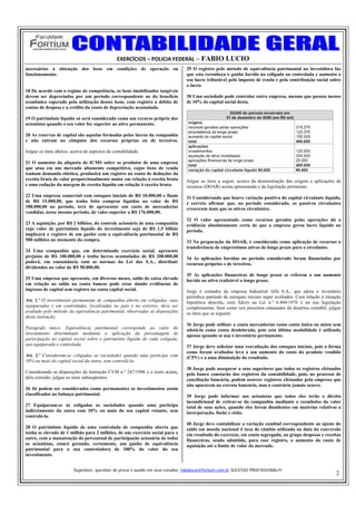 EXERCÍCIOS – POLICIA FEDERAL – FABIO LUCIO
necessários à obtenção dos bens em condições de operação ou                      29 O registro pelo método de equivalência patrimonial na investidora faz
funcionamento.                                                                   que esta reconheça o ganho havido na coligada ou controlada e aumenta o
                                                                                 seu lucro tributável pelo imposto de renda e pela contribuição social sobre
                                                                                 o lucro.
18 De acordo com o regime de competência, os bens imobilizados tangíveis
devem ser depreciados por um período correspondente ao do benefício              30 Uma sociedade pode controlar outra empresa, mesmo que possua menos
econômico esperado pela utilização desses bens, com registro a débito de         de 10% do capital social desta.
contas de despesa e a crédito da conta de depreciação acumulada.

19 O patrimônio líquido só será considerado como um recurso próprio dos
acionistas quando o seu valor for superior ao ativo permanente.

20 As reservas de capital são aquelas formadas pelos lucros da companhia
e não entram no cômputo dos recursos próprios ou de terceiros.

Julgue os itens abaixo, acerca de aspectos de contabilidade.

21 O aumento da alíquota de ICMS sobre os produtos de uma empresa
que atua em um mercado altamente competitivo, cujos itens de venda
tenham demanda elástica, produzirá um registro na conta de deduções da
receita bruta de valor proporcionalmente maior em relação à receita bruta        Julgue os itens a seguir, acerca da demonstração das origens e aplicações de
e uma redução da margem de receita líquida em relação à receita bruta.           recursos (DOAR) acima apresentada e da legislação pertinente.
22 Uma empresa comercial com estoques iniciais de R$ 10.000,00 e finais          31 Considerando que houve variação positiva do capital circulante líquido,
de R$ 15.000,00, que tenha feito compras líquidas no valor de R$                 é correto afirmar que, no período considerado, os passivos circulantes
180.000,00 no período, terá de apresentar um custo de mercadorias                cresceram mais que os ativos circulantes.
vendidas, nesse mesmo período, de valor superior a R$ 176.000,00.
                                                                                 32 O valor apresentado como recursos gerados pelas operações dá a
23 A aquisição, por R$ 2 bilhões, do controle acionário de uma companhia         evidência absolutamente certa de que a empresa gerou lucro líquido no
cujo valor de patrimônio líquido do investimento seja de R$ 1,5 bilhão           período.
implicará o registro de um ganho com a equivalência patrimonial de R$
500 milhões no momento da compra.                                                33 Na preparação da DOAR, é considerada como aplicação de recursos a
                                                                                 transferência de empréstimos ativos de longo prazo para o circulante.
24 Uma companhia que, em determinado exercício social, apresente
prejuízo de R$ 100.000,00 e tenha lucros acumulados de R$ 200.000,00             34 As aplicações havidas no período considerado foram financiadas por
poderá, em consonância com as normas da Lei das S.A., distribuir                 recursos próprios e de terceiros.
dividendos no valor de R$ 50.000,00.
                                                                                 35 As aplicações financeiras de longo prazo se referem a um aumento
25 Uma empresa que apresente, em diversos meses, saldo de caixa elevado          havido no ativo realizável a longo prazo.
em relação ao saldo na conta bancos pode estar dando evidências de
ingresso de capital sem registro na conta capital social.                        Jorge é contador da empresa Industrial Alfa S.A., que adota o inventário
                                                                                 periódico partindo de estoques iniciais super avaliados. Com relação à situação
Art. 1.º O investimento permanente de companhia aberta em coligadas, suas        hipotética descrita, com fulcro na Lei n.º 6.404/1976 e na sua legislação
equiparadas e em controladas, localizadas no país e no exterior, deve ser        complementar, bem como nos preceitos emanados da doutrina contábil, julgue
avaliado pelo método da equivalência patrimonial, observadas as disposições      os itens que se seguem.
desta instrução.
                                                                                 36 Jorge pode utilizar a conta mercadorias como conta única ou mista sem
Parágrafo único. Equivalência patrimonial corresponde ao valor do                adotá-la como conta desdobrada, pois esta última modalidade é utilizada
investimento determinado mediante a aplicação da percentagem de                  apenas quando se usa o inventário permanente.
participação no capital social sobre o patrimônio líquido de cada coligada,
sua equiparada e controlada.                                                     37 Jorge deve solicitar uma reavaliação dos estoques iniciais, pois a forma
                                                                                 como foram avaliados leva a um aumento do custo do produto vendido
Art. 2.º Consideram-se coligadas as sociedades quando uma participa com          (CPV) e a uma diminuição do resultado.
10% ou mais do capital social da outra, sem controlá-la.
                                                                                 38 Jorge pode assegurar a seus superiores que todos os registros efetuados
Considerando as disposições da Instrução CVM n.º 247/1996 e o texto acima,       pelo banco constarão dos registros da contabilidade, pois, no processo de
dela extraído, julgue os itens subseqüentes.                                     conciliação bancária, podem ocorrer registros efetuados pela empresa que
                                                                                 não aparecem no extrato bancário, mas o contrário jamais ocorre.
26 Só podem ser considerados como permanentes os investimentos assim
classificados no balanço patrimonial.                                            39 Jorge pode informar aos acionistas que todos eles terão o direito
                                                                                 incondicional de retirar-se da companhia mediante o reembolso do valor
27 Equiparam-se às coligadas as sociedades quando uma participa                  total de suas ações, quando eles forem dissidentes em matérias relativas a
indiretamente da outra com 10% ou mais do seu capital votante, sem               incorporação, fusão e cisão.
controlá-la.
                                                                                 40 Jorge deve contabilizar a variação cambial correspondente ao ajuste do
28 O patrimônio líquido de uma controlada de companhia aberta que                saldo em moeda nacional à taxa de câmbio utilizada na data da conversão
tenha se elevado de 1 milhão para 2 milhões, de um exercício social para o       em resultado do exercício, em conta segregada, no grupo despesas e receitas
outro, com a manutenção do percentual de participação acionária de todos         financeiras, sendo admitido, para esse registro, o aumento do custo de
os acionistas, estará gerando, certamente, um ganho de equivalência              aquisição até o limite de valor do mercado.
patrimonial para a sua controladora de 100% do valor do seu
investimento.


                         Sugestões, questões de prova e auxilio em seus estudos: fabiolucio@fortium.com.br SUCESSO PROFISSIONAL!!!
                                                                                                                                                             2
 