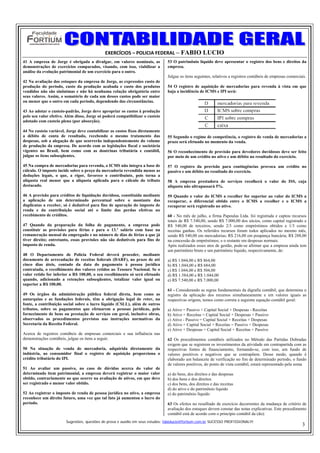 EXERCÍCIOS – POLICIA FEDERAL – FABIO LUCIO
41 A empresa de Jorge é obrigada a divulgar, em valores nominais, as           53 O patrimônio líquido deve apresentar o registro dos bens e direitos da
demonstrações de exercícios comparados, visando, com isso, viabilizar a        empresa.
análise da evolução patrimonial de um exercício para o outro.
                                                                               Julgue os itens seguintes, relativos a registros contábeis de empresas comerciais.
42 Na avaliação dos estoques da empresa de Jorge, as expressões custo de
produção do período, custo da produção acabada e custo dos produtos            54 O registro de aquisição de mercadorias para revenda à vista em que
vendidos não são sinônimas e não há nenhuma relação obrigatória entre          haja a incidência de ICMS e IPI será:
seus valores. Assim, o somatório de cada um desses custos pode ser maior
ou menor que o outro em cada período, dependendo das circunstâncias.

43 Ao adotar o custeio-padrão, Jorge deve apropriar os custos à produção
pelo seu valor efetivo. Além disso, Jorge só poderá compatibilizar o custeio
adotado com custeio pleno (por absorção).

44 No custeio variável, Jorge deve contabilizar os custos fixos diretamente
a débito de conta de resultado, recebendo o mesmo tratamento das               55 Segundo o regime de competência, o registro de venda de mercadorias a
despesas, sob a alegação de que ocorrerão independentemente do volume          prazo será efetuado no momento da venda.
de produção da empresa. De acordo com as legislações fiscal e societária
vigentes no Brasil, bem como com as doutrinas tributária e contábil,           56 O reconhecimento de provisão para devedores duvidosos deve ser feito
julgue os itens subseqüentes.                                                  por meio de um crédito no ativo e um débito no resultado do exercício.

45 Na compra de mercadorias para revenda, o ICMS não integra a base de         57 O registro da provisão para contingências provoca um crédito no
cálculo. O imposto incide sobre o preço da mercadoria revendida menos as       passivo e um débito no resultado do exercício.
deduções legais, o que, a rigor, favorece o contribuinte, pois torna a
alíquota real menor que a alíquota aplicada para o cálculo do tributo          58 A empresa prestadora de serviços recolherá o valor do ISS, cuja
destacado.                                                                     alíquota não ultrapassará 5%.

46 A provisão para créditos de liquidação duvidosa, constituída mediante       59 Quando o valor do ICMS a recolher for superior ao valor do ICMS a
a aplicação de um determinado percentual sobre o montante das                  recuperar, o diferencial obtido entre o ICMS a recolher e o ICMS a
duplicatas a receber, só é dedutível para fins de apuração do imposto de       recuperar será registrado no ativo.
renda e da contribuição social até o limite das perdas efetivas no
recebimento de créditos.                                                       60 - No mês de julho, a firma Papoulas Ltda. foi registrada e captou recursos
                                                                               totais de R$ 7.540,00, sendo R$ 7.000,00 dos sócios, como capital registrado e
47 Quando da preparação da folha de pagamento, a empresa pode                  R$ 540,00 de terceiros, sendo 2/3 como empréstimos obtidos e 1/3 como
constituir as provisões para férias e para o 13.º salário com base na          receitas ganhas. Os referidos recursos foram todos aplicados no mesmo mês,
remuneração mensal do empregado e no número de dias de férias a que já         sendo R$ 540,00 em mercadorias; R$ 216,00 em poupança bancária; R$ 288,00
tiver direito; entretanto, essas provisões não são dedutíveis para fins de     na concessão de empréstimos; e o restante em despesas normais.
imposto de renda.                                                              Após realizados esses atos de gestão, pode-se afirmar que a empresa ainda tem
                                                                               um patrimônio bruto e um patrimônio líquido, respectivamente, de:
48 O Departamento de Polícia Federal deverá proceder, mediante
documento de arrecadação de receitas federais (DARF), no prazo de até          a) R$ 1.044,00 e R$ 864,00
cinco dias úteis, contado da data do pagamento à pessoa jurídica               b) R$ 1.044,00 e R$ 684,00
contratada, o recolhimento dos valores retidos ao Tesouro Nacional. Se o       c) R$ 1.044,00 e R$ 504,00
valor retido for inferior a R$ 100,00, o seu recolhimento só será efetuado     d) R$ 1.584,00 e R$ 1.044,00
quando, adicionado a retenções subseqüentes, totalizar valor igual ou          e) R$ 7.540,00 e R$ 7.000,00
superior a R$ 100,00.
                                                                               61 - Considerando as regras fundamentais da digrafia contábil, que determina o
49 Os órgãos da administração pública federal direta, bem como as              registro da aplicação dos recursos simultaneamente e em valores iguais as
autarquias e as fundações federais, têm a obrigação legal de reter, na         respectivas origens, temos como correta a seguinte equação contábil geral:
fonte, a contribuição social sobre o lucro líquido (CSLL), além de outros
tributos, sobre os pagamentos que efetuarem a pessoas jurídicas, pelo          a) Ativo = Passivo + Capital Social + Despesas - Receitas
fornecimento de bens ou prestação de serviços em geral, inclusive obras,       b) Ativo + Receitas = Capital Social + Despesas + Passivo
observados os procedimentos previstos nas instruções normativas da             c) Ativo - Passivo = Capital Social + Receitas + Despesas
Secretaria da Receita Federal.                                                 d) Ativo + Capital Social + Receitas = Passivo + Despesas
                                                                               e) Ativo + Despesas = Capital Social + Receitas + Passivo
Acerca de registros contábeis de empresas comerciais e sua influência nas
demonstrações contábeis, julgue os itens a seguir.                             62 Os procedimentos contábeis utilizados no Método das Partidas Dobradas
                                                                               exigem que se registrem os investimentos da atividade em contrapartida com as
50 Na situação de venda de mercadoria, adquirida diretamente da                respectivas fontes de financiamento, formando-se, com isso, um fundo de
indústria, ao consumidor final o registro de aquisição proporciona o           valores positivos e negativos que se contrapõem. Desse modo, quando é
crédito tributário do IPI.                                                     elaborado um balancete de verificação no fim de determinado período, o fundo
                                                                               de valores positivos, do ponto de vista contábil, estará representado pela soma
51 Ao avaliar um passivo, no caso de dúvidas acerca do valor de
determinado item patrimonial, a empresa deverá registrar o maior valor         a) do bens, dos direitos e das despesas
obtido, contrariamente ao que ocorre na avaliação de ativos, em que deve       b) dos bens e dos direitos
ser registrado o menor valor obtido.                                           c) dos bens, dos direitos e das receitas
                                                                               d) do ativo e do patrimônio líquido
52 Ao registrar o imposto de renda de pessoa jurídica no ativo, a empresa      e) do patrimônio líquido
reconhece um direito futuro, uma vez que tal fato já aumentou o lucro do
período.                                                                       63 Os efeitos no resulltado de exercício decorrentes da mudança de critério de
                                                                               avaliação dos estoques devem constar das notas explicativas. Este procedimento
                                                                               contábil está de acordo com o princípio contábil da (do):
                       Sugestões, questões de prova e auxilio em seus estudos: fabiolucio@fortium.com.br SUCESSO PROFISSIONAL!!!
                                                                                                                                                              3
 