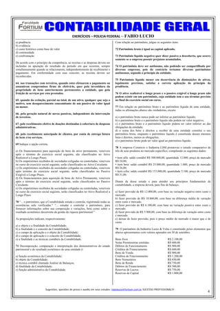 EXERCÍCIOS – POLICIA FEDERAL – FABIO LUCIO
a) prudência                                                                        Com relação ao patrimônio, julgue os seguintes itens.
b) evidência
c) custo histórico como base de valor                                               72 Patrimônio bruto é igual ao capital aplicado.
d) continuidade
e) confrontação                                                                     73 Patrimônio líquido negativo quer dizer passivo a descoberto, que ocorre
                                                                                    somente se a empresa possuir prejuízos acumulados.
De acordo com o princípio da competência, as receitas e as despesas devem ser
incluídas na apuração do resultado do período em que ocorrem, sempre                74 O patrimônio deve ser autônomo, não podendo ser compartilhado por
simultaneamente quando se relacionarem, independentemente de recebimento e          diversas empresas, pois do contrário teríamos diversos patrimônios
pagamento. Em conformidade com esse conceito, as receitas devem ser                 autônomos, segundo o princípio da entidade.
reconhecidas.
                                                                                    75 Patrimônio líquido menor em decorrência de diminuições de ativos,
64. nas transações com terceiros, quando estes efetuarem o pagamento ou             legalmente previstas, satisfaz a correta aplicação do princípio da
assumirem compromisso firme de efetivá-lo, quer pela investidura da                 prudência.
propriedade de bens anteriormente pertencentes a entidade, que pela
fruição de serviços por esta prestados.                                             76 O ativo realizável a longo prazo e o passivo exigível a longo prazo não
                                                                                    podem existir em um patrimônio, cuja entidade tem o seu término previsto
65. quando da extinção, parcial ou total, de um ativo, qualquer que seja o          no final do exercício social em curso.
motivo, sem desaparecimento concomitante de um passivo de valor igual
ou menor.                                                                           77 Em relação ao patrimônio bruto e ao patrimônio líquido de uma entidade,
                                                                                    todas os afirmações abaixo são verdadeiras, exceto:
66. pela geração natural de novos passivos, independente da intervenção
de terceiros.                                                                       a) o patrimônio bruto nunca pode ser inferior ao patrimônio líquido;
                                                                                    b) o patrimônio bruto e o patrimônio líquido não podem ter valor negativo;
67. pelo recebimento efetivo de doações destinadas à cobertura de despesas          c) o patrimônio bruto e o patrimônio líquido podem ter valor inferior ao das
administrativas.                                                                    obrigações da entidade;
                                                                                    d) o soma dos bens e direitos a receber de uma entidade constitui o seu
68. pelo recebimento antecipado de clientes, por conta de entrega futura            patrimônio bruto, enquanto o patrimônio líquido é constituído desses mesmos
de bens e/ou serviços.                                                              bens e direitos, menos as obrigações;
                                                                                    e) o patrimônio bruto pode ter valor igual ao patrimônio líquido.
69 Indique a opção correta.
                                                                                    78 A empresa Comércio e Indústria LSM promoveu o estudo comparativo de
a) Os financiamentos para aquisição de bens do ativo permanente, vencíveis          três de seus produtos no mercado específico, compilando os seguintes dados:
após o término do exercício social seguinte, são classificados no Ativo
Realizável a Longo Prazo.                                                           • item alfa: saldo contábil R$ 300.000,00, quantidade 12.000, preço de mercado
b) Os empréstimos recebidos de sociedades coligadas ou controladas, vencíveis       R$ 24,00;
no curso do exercício social seguinte, serão classificados no Ativo Circulante.     • item beta: saldo contábil R$ 25.000,00, quantidade 1.000, preço de mercado
c) Os empréstimos recebidos de sociedades coligadas ou controladas, vencíveis       R$ 26,00;
após termino do exercício social seguinte, serão classificados no Passivo           • item celta: saldo contábil R$ 153.000,00, quantidade 5.100, preço de mercado
Exigível a Longo Prazo.                                                             R$ 31,00.
d) Os financiamentos para aquisição de bens do Ativo Permanente, vencíveis
após o término do exercício social seguinte, serão classificados no Passivo         Diante da desse estudo e para atender aos princípios fundamentais de
Circulante.                                                                         contabilidade, a empresa deverá, para fins de balanço,
e) Os empréstimos recebidos de sociedades coligadas ou controladas, vencíveis
no curso do exercício social seguinte, serão classificados no Ativo Realizável a    a) fazer provisão de R$ 12.000,00, com base na variação negativa entre custo e
Longo Prazo                                                                         mercado.
                                                                                    b) fazer provisão de R$ 10.860,00, com base na diferença média de variação
70 “... o patrimônio, que a Contabilidade estuda e controla, registrando todas as   entre custo e mercado.
ocorrências nele verificadas.” “... estudar e controlar o patrimônio, para          c) fazer provisão de R$ 6.100,00, com base na variação positiva entre custo e
fornecer informações sobre sua composição e variações, bem como sobre o             mercado.
resultado econômico decorrente da gestão da riqueza patrimonial.”                   d) fazer provisão de R$ 5.900,00, com base na diferença de variação entre custo
                                                                                    e mercado.
As proposições indicam, respectivamente:                                            e) deixar de fazer provisão, pois o preço médio de mercado é maior que o de
                                                                                    custo.
a) o objeto e a finalidade da Contabilidade;
b) a finalidade e o conceito da Contabilidade;                                      79 O patrimônio da Indústria Luzes & Velas é constituído pelos elementos que
c) o campo de aplicação e o objeto da Contabilidade;                                abaixo apresentamos com valores apurados em 30 de setembro.
d) o campo de aplicação e o conceito de Contabilidade;
e) a finalidade e as técnicas contábeis da Contabilidade.                           Bens fixos                                 R$ 2.100,00
                                                                                    Notas Promissórias emitidas                R$ 600,00
71 Decomposição, comparação e interpretação dos demonstrativos do estado            Débitos de Funcionamento                   R$ 900,00
patrimonial e do resultado econômico de uma entidade é:                             Créditos de Financiamento                  R$ 600,00
                                                                                    Bens de Venda                              R$ 900,00
a) função econômica da Contabilidade;                                               Créditos de Funcionamento                  R$ 1.200,00
b) objeto da Contabilidade;                                                         Bens Numerários                            R$ 450,00
c) técnica contábil chamada Análise de Balanços;                                    Bens de Renda                              R$ 750,00
d) finalidade da Contabilidade;                                                     Débitos de Financiamento                   R$ 300,00
e) função administrativa da Contabilidade.                                          Reservas de Lucros                         R$ 750,00
                                                                                    Reservas de Capital                        R$ 1.800,00




                         Sugestões, questões de prova e auxilio em seus estudos: fabiolucio@fortium.com.br SUCESSO PROFISSIONAL!!!
                                                                                                                                                                4
 