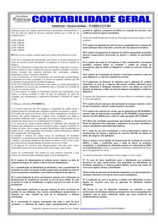 EXERCÍCIOS – POLICIA FEDERAL – FABIO LUCIO
Sabendo-se que essa empresa apresenta lucros acumulados correspondentes a            período de vigência, ocasionará um débito no resultado do exercício e um
25% do valor do capital de terceiros, podemos afirmar que o valor do seu             crédito na conta de seguros antecipados.
Capital Social é
                                                                                     Acerca da contabilização dos eventos de uma empresa comercial, julgue os itens
a) R$ 4.200,00                                                                       seguintes.
b) R$ 3.000,00
c) R$ 2.550,00                                                                       87 O registro de aquisição de ações de outras companhias sem a intenção de
d) R$ 1.800,00                                                                       comercialização futura não afeta o total do ativo da empresa investidora.
e) R$ 1.200,00
                                                                                     88 O registro do pagamento de despesas de salários apropriadas no período
80 Entre as cinco opções, assinale aquela que contém uma afirmativa correta.         anterior proporcionará decréscimo no passivo e redução no patrimônio
                                                                                     líquido.
a) No Ativo Circulante são classificados, entre outros, os direitos realizáveis no
curso do exercício social subseqüente e as despesas do exercício seguinte ao         89 O registro da venda de mercadorias à vista, considerando o inventário
balanço.                                                                             periódico, ocasiona débito no resultado e crédito no estoque de
b) No Ativo Realizável a Longo Prazo são classificados, entre outros, os bens e      mercadorias, além de débito no disponível e crédito na conta de receita de
direitos realizáveis após o término do exercício seguinte ao balanço e os bens e     vendas.
direitos oriundos dos negócios realizados por controladas, coligadas,
proprietários, sócios, acionistas e diretores.                                       90 O registro do recebimento de doações e subvenções aumenta o valor do
c) Em investimentos, no Ativo Permanente, são classificados as participações         ativo disponível e o valor do resultado do exercício.
permanentes em outras sociedades e os direitos de qualquer natureza que não
se destinem à manutenção da atividade da empresa.                                    91 O pagamento de despesas de impostos com a utilização de créditos
d) No Ativo Diferido são classificadas, entre outras, as contas representativas      tributários, no caso de a empresa não possuir créditos suficientes para
das aplicações de recursos que contribuirão para a formação do resultado de          quitar totalmente a obrigação tributária, ocorre com débito na conta de
mais de um exercício social.                                                         despesas de impostos, crédito na conta de impostos antecipados e crédito no
e) Como reservas de capital, no Patrimônio Líquido, são classificados, entre         disponível.
outros, os valores recebidos a título de ágio na subscrição de ações de
coligadas, que ultrapassarem a importância destinada à formação do capital           A respeito dos lançamentos contábeis e de seus reflexos no patrimônio, julgue
social.                                                                              os itens subseqüentes.

81 Marque a afirmativa INCORRETA.                                                    92 O registro da provisão para desvalorização de estoques reduzirá o valor
                                                                                     do ativo circulante e afetará o saldo do passivo circulante.
a) A reserva legal tem por fim assegurar a integridade do capital social e
somente poderá ser utilizada para compensar prejuízos ou aumentar o capital.         93 O registro da venda de um veículo, que foi adquirido por R$ 40.000,00 e
b) O saldo das reservas de lucros, exceto as para contingências e de lucros a        possuía saldo de depreciação acumulada de R$ 20.500,00, proporcionará
realizar, não poderá ultrapassar o capital social. Atingindo esse limite a           um lucro de R$ 3.000,00 caso o valor de venda seja igual a R$ 22.500,00.
assembléia deliberará sobre a aplicação do excesso na integralização ou no
aumento do capital social, ou na distribuição de dividendos.                         94 O fluxo das atividades operacionais apresentado no demonstrativo dos
c) As reservas de capital somente poderão ser utilizadas para absorção de            fluxos do disponível não contempla o pagamento de parcelas vinculadas a
prejuízos que ultrapassem as reservas de lucros e para o resgate, reembolso ou       seguros antecipados contratados pela empresa.
compra de ações, para o resgate de partes beneficiárias, para incorporação ao
capital social e como pagamento de dividendo a ações preferenciais, quando           95 A venda de um ativo permanente à vista proporcionará registro na
esta vantagem lhes for assegurada.                                                   demonstração de origens e aplicação de recursos (DOAR) em ambos os
d) Quando o estatuto for omisso acerca da distribuição do dividendo                  lados: das origens e das aplicações.
obrigatório e a assembléia geral deliberar alterá-lo para introduzir norma sobre
a matéria, o dividendo obrigatório não poderá ser inferior a 25% (vinte e cinco      96Ao se apurar o lucro líquido na demonstração do resultado do exercício
por cento) do lucro líquido ajustado de acordo com a Lei nº 6.404.                   (DRE), o saldo é transferido para a conta de lucros ou prejuízos
e) O prejuízo do exercício será obrigatoriamente absorvido pelos lucros              acumulados. A distribuição de dividendos poderá ser evidenciada na DRE
acumulados, pelas reservas de lucros e pela reserva legal, nesta ordem.              ou na demonstração de lucros ou prejuízos acumulados, independentemente do
                                                                                     prazo de pagamento aos sócios.
Acerca da contabilização dos eventos de uma empresa comercial e seus
reflexos nas demonstrações contábeis, julgue os itens subseqüentes.                  A respeito da apuração e destinação do lucro, julgue os itens a seguir.

82 O registro do adiantamento de salários ocorre somente na data de                  97 No caso de lucro insuficiente para a distribuição aos acionistas
quitação da despesa de salários e não na data do adiantamento.                       detentores de ações preferenciais, com prioridade na distribuição de
                                                                                     dividendo cumulativo, a empresa poderá utilizar recursos das contas de
83 A contabilização da distribuição de dividendos, com a transferência do            reserva de capital e efetuar a distribuição.
montante aos sócios na mesma ocasião, proporciona um débito na conta de
lucros ou prejuízos acumulados e um crédito no disponível da empresa.                98 Para efeito de apuração do dividendo obrigatório, será desconsiderado o
                                                                                     montante referente a reversão de reserva para contingência.
84 A comercialização de ativos permanentes somente será evidenciada na
demonstração do resultado do exercício no caso de lucro obtido. No caso              99 A realização de reserva de lucros a realizar será adicionada ao lucro
de perda na venda de imobilizado, o registro ocorrerá em conta de ativo              líquido do exercício para fins de apuração do dividendo mínimo
permanente.                                                                          obrigatório.

85 A depreciação representa a parcela redutora do ativo em função do                 100 Exceto no caso de disposição estatutária em contrário, a ação
período de sua utilização. Sua correta contabilização proporcionará a                preferencial com dividendo mínimo participará dos lucros em igualdade de
obtenção do valor contábil do bem ao se interpretar o balanço                        condições com as ações ordinárias, depois que estas receberem um
patrimonial.                                                                         dividendo igual ao mínimo.

86 A contratação de seguros antecipados não afeta o total do ativo
circulante. A utilização do seguro, pago antecipadamente, durante o

                         Sugestões, questões de prova e auxilio em seus estudos: fabiolucio@fortium.com.br SUCESSO PROFISSIONAL!!!
                                                                                                                                                                5
 