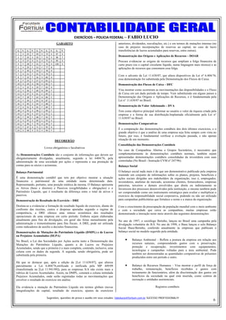 EXERCÍCIOS – POLICIA FEDERAL – FABIO LUCIO
                                   GABARITO                                       anteriores, dividendos, reavaliações, etc.) e em termos de mutações internas (no
                                                                                  caso de prejuízo incorporações de reservas ao capital, no caso de lucro
Q.  R.  Q.  R.  Q.  R.  Q.  R.     Q.    R.                                       transferências de lucros acumulados para reservas, entre outras).
1  V  25  F  49  V  73  V         97     V 
2  F  26  V  50  F  74  V         98     F 
                                                                                  Demonstração das Origens e Aplicações de Recursos – DOAR
3  V  27  V  51  V  75  V         99     V                                        Procura evidenciar as origens de recursos que ampliam a folga financeira de
4  F  28  F  52  F  76  V         100    V                                        curto prazo (ou o capital circulante líquido, numa linguagem mais técnica) e as
5  V  29  F  53  F  77  B                   
                                                                                  aplicações de recursos que consomem essa folga.
6  F  30  V  54  F  78  A                   
7  V  31  F  55  V  79  E                   
8  F  32  F  56  V  80  A                   
                                                                                  Com o advento da Lei 11.638/07, que altera dispositivos da Lei nº 6.404/76,
9  F  33  F  57  V  81  C                   
                                                                                  essa demonstração foi substituída pela Demonstração dos Fluxos de Caixa.
10  V  34  V  58  V  82  F                                                        Demonstração dos Fluxos de Caixa – DFC
11  V  35  V  59  F  83  X                  
12  V  36  F  60  B  84  F                                                        Visa mostrar como ocorreram as movimentações das disponibilidades e o Fluxo
13  V  37  V  61  E  85  C                                                        de Caixa em um dado período de tempo. Vem substituindo em alguns paises a
14  F  38  F  62  A  86  C                                                        Demonstração das Origens e Aplicações de Recursos, e é fundamentada pela
15  F  39  F  63  B  87  C                                                        Lei n° 11.638/07 no Brasil.
16  V  40  V  64  V  88  F                  
17  V  41  V  65  F  89  F                  
                                                                                  Demonstração do Valor Adicionado – DVA
18  V  42  V  66  F  90  F                                                        Tem como objetivo principal informar ao usuário o valor da riqueza criada pela
19  F  43  V  67  V  91  C                                                        empresa e a forma de sua distribuição.Implantada oficialmente pela Lei n°
20  F  44  F  68  F  92  F                  
                                                                                  11.638/07 no Brasil.
21  V  45  V  69  C  93  V                  
22  F  46  F  70  A  94  F                                                        Demonstrações Comparativas
23  F  47  V  71  C  95  X                  
24  V  48  V  72  V  96  F                  
                                                                                  É a comparação das demonstrações contábeis dos dois últimos exercícios, e o
                                                                                  grande objetivo é que a análise de uma empresa seja feita sempre com vista no
                                                                                  futuro, por isso, é fundamental verificar a evolução passada, e não apenas
                                  DECOREBÃO                                       situação de um momento.
                                                                                  Consolidação das Demonstrações Contábeis
                       Livros obrigatórios e facultativos
                                                                                  No caso de Companhias Abertas e Grupos Societários, é necessário que
As Demonstrações Contábeis são o conjunto de informações que devem ser            complementarmente às demonstrações contábeis normais, também sejam
obrigatoriamente divulgadas, anualmente, segundo a lei 6404/76, pela              apresentadas demonstrações contábeis consolidadas da investidora com suas
administração de uma sociedade por ações e representa a sua prestação de          controladas (No Brasil - Instrução CVM nº 247/96).
contas para os sócios e acionistas.                                               Balanço Social

Balanço Patrimonial                                                               O balanço social nada mais é do que um demonstrativo publicado pela empresa
                                                                                  reunindo um conjunto de informações sobre os planos, projetos, benefícios e
É uma demonstração contábil que tem por objetivo mostrar a situação               ações sociais dirigidas aos stakeholders da organização, isso é, empregados,
financeira e patrimonial de uma entidade numa determinada data.                   investidores, analistas de mercado, acionistas clientes, fornecedores, empresas
Representando, portanto, uma posição estática da mesma. O Balanço apresenta       parceiras, terceiros e demais envolvidos que direta ou indiretamente se
os Ativos (bens e direitos) e Passivos (exigibilidades e obrigações) e o          favorecem dos processos desenvolvidos pela instituição, o mesmo também pode
Patrimônio Líquido, que é resultante da diferença entre o total de ativos e       ser compreendido como um instrumento estratégico para avaliar e multiplicar o
passivos.                                                                         exercício da responsabilidade social corporativa, podendo ou não ser utilizado
Demonstração do Resultado do Exercício – DRE                                      para campanhas publicitárias que fortalece o nome e a marca da organização.

Destina-se a evidenciar a formação de resultado líquido do exercício, diante do   Com o crescimento da preocupação da população mundial com o meio ambiente
confronto das receitas, custos e despesas apuradas segundo o regime de            e com a sociedade que cerca as companhias, muitas empresas estão
competência, a DRE oferece uma síntese econômica dos resultados                   demonstrando a interação neste meio através das seguintes demonstrações:
operacionais de uma empresa em certo período. Embora sejam elaboradas
anualmente para fins de divulgação, em geral são feitas mensalmente pela          No ano de 1997, o sociólogo Betinho, lançou no Brasil uma campanha pela
administração e trimestralmente para fins fiscais. A DRE, pode ser utilizada      divulgação voluntária do B.S. No ano de 1998, o Ibase lançou o selo Balanço
como indicadores de auxílio a decisões financeiras.                               Social Ibase/Betinho, conferido anualmente às empresas que publicam o
Demonstrações de Mutações do Patrimônio Líquido (DMPL) e de Lucros                balanço social no modelo sugerido pela entidade.
ou Prejuízos Acumulados (DLPA)
No Brasil, a Lei das Sociedades por Ações aceita tanto a Demonstração das              •     Balanço Ambiental – Reflete a postura da empresa em relação aos
Mutações do Patrimônio Líquido, quanto a de Lucros ou Prejuízos                              recursos naturais, compreendendo gastos com a preservação,
Acumulados, sendo que a primeira é a mais completa, contendo, inclusive, uma                 proteção e recuperação; investimentos com equipamentos,
coluna com os dados da segunda. A segunda, sendo obrigatória, pode ser                       tecnologias e campanhas voltadas para a área ambiental. Pode
substituída pela primeira.                                                                   também ser demonstradas as quantidades comparativas de poluentes
                                                                                             produzidos entre um período e outro.
Há que se destacar que, após a edição da [Lei 11.638/07], que alterou
parcialmente a Lei 6.404/76,retificada e ratificada pela MP 449/09                     •     Balanço de Recursos Humanos – Visa mostrar o perfil da força de
(transformada na [Lei 11.941/09]), para as empresas S/A não existe mais a                    trabalho, remuneração, benefícios recebidos e gastos com
rubrica de Lucros Acumulados. Assim, na DMPL, constará a coluna intitulada                   treinamento de funcionários, além da discriminação dos gastos em
Prejuízos Acumulados, onde serão registradas todas as movimentações que                      benefícios da sociedade na qual está inserida, como centros de
envolver o resultado do exercício em análise.                                                recreação e entidades assistenciais.

Ela evidencia a mutação do Patrimônio Líquido em termos globais (novas                                          Registros contábeis
integralizações de capital, resultado do exercício, ajustes de exercícios

                         Sugestões, questões de prova e auxilio em seus estudos: fabiolucio@fortium.com.br SUCESSO PROFISSIONAL!!!
                                                                                                                                                               6
 