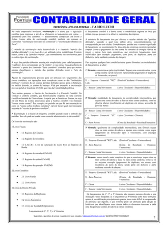EXERCÍCIOS – POLICIA FEDERAL – FABIO LUCIO
No meio empresarial brasileiro, escrituração é o nome que a legislação            O lançamento contábil é a forma como a contabilidade registra os fatos que
escolheu para expressar o ato de se efetuarem os lançamentos em contas —          afetam (ou que possam vir a afetar) o patrimônio da empresa.
geralmente para fins contábeis — posteriormente compilados em livros e
fichas. Assim, além de escrituração contábil, também são comuns as                A estrutura do lançamento tem por alicerce o secular método das "partidas
expressões "escrituração mercantil ou comercial" e "escrituração tributária ou    dobradas", segundo o qual todo débito deve, concomitantemente, ser
fiscal".                                                                          correspondido por um crédito. Contabilmente, partida tem o mesmo significado
                                                                                  de lançamento ou assentamento.No dia-a-dia das empresas ocorrem operações
O método de escrituração mais desenvolvido é o chamado "método das                simples (como o pagamento de uma conta de consumo de energia elétrica no
partidas dobradas", e por isso deve ser utilizado pelos contabilistas. Existem    prazo) e outras bem mais complexas, que envolvem lançamentos mais
outros, como o de "partidas simples", que normalmente são satisfatórios para      sofisticados (por exemplo: pagamento, com juros, de duplicata, parte em
os outros tipos de escrituração.                                                  dinheiro e parte mediante emissão de cheque).

A regra das partidas dobradas assusta pela simplicidade: para cada lançamento     Para registrar qualquer fato contábil existem quatro fórmulas (ou modalidades)
"à débito", deve corresponder um "à crédito", e vice-versa. Essa descoberta da    de lançamentos, a saber:
"simetria" a partir dos chamados "fatos contábeis" contribui para que muitos
autores classifiquem o método das partidas dobradas como a "arte da               1ª fórmula: caracteriza-se pela simplicidade. Requer uma conta devedora e uma
escrituração".                                                                              conta credora e pode ser assim representada (pagamento de duplicata
                                                                                            de fornecedor, no prazo):
Apesar de originariamente previsto para ser utilizado nos lançamentos das
contas contábeis, em operações mais complexas como as das "instituições           D - Empresa Comercial "WZ" (Passivo Circulante - Fornecedores)
públicas" é comum de ser exigida partidas dobradas apenas para os balanços,       Ltda.
ou melhor dizendo, as contas de balanço. Vide por exemplo, a escrituração
prevista pela Lei brasileira 4.320/64 que trata da Contabilidade pública.         C - Bancos Conta Movimento          (Ativo Circulante - Disponibilidades)

Para muitos gestores, a função da Escrituração é o Controle Contábil. Na
verdade o controle contábil, que historicamente originou até uma corrente
científica chamada de Controlismo, é aquele que se baseia nas Contas, ou seja     2ª fórmula: modalidade de lançamento de complexidade intermediária, que
em um Plano de Contas direcionado para a Análise contábil e no chamado                      requer uma conta devedora e duas ou mais contas credoras, como se
"contas contra contas": Por exemplo, no período em que há movimentação na                   observa abaixo (recebimento de duplicata em atraso, acrescida de
conta de "custos sobre produtos vendidos", deverá haver igual movimentação                  juros de mora):
na conta de "receita de produtos vendidos".
                                                                                  D - Bancos Conta Movimento          (Ativo Circulante - Disponibilidades)
A Escrituração é a função de Registro, contábil quando usada o método das
partidas. Sem ele pode ser usada como controle administrativo e não contábil.     C - Empresa Comercial "YZ" (Ativo Circulante - Clientes)
                                                                                  Ltda.
Os livros de escrituração são:                                                    C - Juros Ativos                    (Conta de Resultado - Receitas Financeiras
1.Livros Fiscais                                                                  3ª fórmula: igualmente de complexidade intermediária, esta fórmula requer
                                                                                            duas ou mais contas devedoras e apenas uma credora, como segue
     •     1.1 Registro de Compras                                                          (pagamento de fornecedor após o vencimento, com encargos
                                                                                            moratórios):
     •     1.2 Registro de Inventário
                                                                                  D - Empresa Comercial "WZ" Ltda.      (Passivo Circulante - Fornecedores)

     •     1.3 LALUR - Livro de Apuração do Lucro Real do Imposto de              D - Juros Passivos                    (Conta de      Resultado    -   Despesas
           Renda                                                                                                        Financeiras)

     •     1.4 Registro de entradas ICMS-IPI
                                                                                  C - Bancos Conta Movimento            (Ativo Circulante - Disponibilidades)

                                                                                  4ª fórmula: menos usual e mais complexa do que as anteriores, requer duas ou
     •     1.5 Registro de saídas ICMS-IPI                                                  mais contas devedoras e duas ou mais contas credoras, como se vê
                                                                                            no seguinte exemplo (pagamento de duplicata, em atraso, com
     •     1.6 Registro de apuração IPI-ICMS                                                incidência de juros de mora, sendo parte em dinheiro e parte
                                                                                            mediante emissão de cheque:
2.Livros Contábeis
                                                                                  D - Empresa Comercial "WZ" Ltda.      (Passivo Circulante - Fornecedores)
     •     2.1 Livro Razão                                                        D - Juros Passivos                    (Contas de      Resultado   -   Despesas
                                                                                                                        Financeiras
     •     2.2 Livro Diário
                                                                                  C - Caixa                             (Ativo Circulante - Disponibilidades)
3.Livros do Direito Privado
                                                                                  C - Bancos Conta Movimento            (Ativo Circulante - Disponibilidades

     •     3.1 Registros de Duplicatas                                              Os lançamentos da 1ª, 2ª e 3ª fórmulas não causam maiores dúvidas e sua
                                                                                  utilização é mais freqüente. Já o lançamento da 4ª fórmula sofre mais restrições
     •     3.2 Livros Societários                                                 quanto à sua utilização principalmente porque torna mais difícil a compreensão
                                                                                  da operação que registra, o que somente pode ser atenuado pela adoção de
                                                                                  históricos que identifiquem com clareza todos os elementos inerentes a cada
     •     3.3 Livros da Socidade Empresáriais                                    uma das partidas (contas devedoras e contas credoras).
                     Lançamentos de 1ª, 2ª, 3ª, e 4ª fórmulas

                          Sugestões, questões de prova e auxilio em seus estudos: fabiolucio@fortium.com.br SUCESSO PROFISSIONAL!!!
                                                                                                                                                                7
 