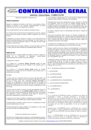 EXERCÍCIOS – POLICIA FEDERAL – FABIO LUCIO
                   Regime de competência e regime de caixa                         e nos comentários expedidos pelo CFC, os quais podem ser obtidos através das
                                                                                   referências (links) contidas nos Princípios de Contabilidade.
Regime de competência
                                                                                   O princípio básico que norteia a apropriação de receitas e despesas é o Princípio
                                                                                   da Competência. Sobre ele foi feito um trabalho intitulado Regime de
Regime de competência (do inglês accrual-basis) é o que apropria receitas e
                                                                                   Competência, onde está um arrazoado com as normas expedidas pelo CFC -
despesas ao período de sua realização, independentemente do efetivo
                                                                                   Conselho Federal de Contabilidade, pela Lei das Sociedades por Ações, pelo
recebimento das receitas ou do pagamento das despesas.
                                                                                   Regulamento do Imposto de Renda e pela Normas do Banco Central do Brasil.
Como exemplo podemos citar uma compra de mercadorias a prazo:
                                                                                   As receitas e despesas devem ser contabilizadas observando-se o Regime de
                                                                                   Competência.
Se a compra ocorreu no mês de janeiro com pagamento em fevereiro, a despesa
deverá constar nos registros de janeiro, embora o pagamento seja feito em
                                                                                   Além desse procedimento básico previsto nos Princípios Fundamentais de
fevereiro.
                                                                                   Contabilidade, baixado pelo CFC - Conselho Federal de Contabilidade, deve ser
                                                                                   observada também legislação do imposto de renda relativamente à dedução de
Contabilmente, em janeiro, computa-se a despesa e como contra-partida (vide
                                                                                   custos e despesas para efeito do cálculo do imposto de renda a pagar e da
método das partidas dobradas), cria-se uma obrigação em Contas a pagar. Em
                                                                                   contribuição social sobre o lucro líquido.
fevereiro, por ocasião do pagamento, deduz-se o valor pago de Contas a pagar
e reduz-se o valor do caixa.
                                                                                   A existência de reavaliações de ativos permanentes, deve ser observado o
                                                                                   montante de receitas correspondentes ao exercício fiscal em análise.
Existem ainda outros dois regimes contábeis: o de caixa (do inglês cash-basis)
e o misto, sendo este último utilizado na contabilidade pública brasileira.
                                                                                   Portanto, a análise das receitas e despesas visa principalmente a constituições de
                                                                                   provisões para impostos, além de se observar a possibilidade de contabilidade
                                                                                   de despesas inidôneas ou omissão de receitas. Nestes casos, a legislação do
Regime de caixa                                                                    imposto de renda prevê penalidades como a cobrança do imposto que se queria
                                                                                   sonegar, adicionado de multa e independentemente do processo judicial cabível
Regime de caixa é o regime contábil que apropria as receitas e despesas no         por falsificação material e ideológica da escrituração e de seus comprovante
período   de   seu    recebimento    ou    pagamento,      respectivamente,        (art. 256 do RIR/99), onde se lê:
independentemente do momento em que são realizadas.
                                                                                   A falsificação, material ou ideológica, da escrituração e seus comprovantes, ou
A regra geral é a seguinte:                                                        de demonstração financeira, que tenha por objeto eliminar ou reduzir o
                                                                                   montante de imposto devido, ou diferir seu pagamento, submeterá o sujeito
1) A despesa só é considerada Despesa Incorrida quando for paga,                   passivo a multa, independentemente da ação penal que couber (Decreto-Lei nº
independente do momento que esta foi realizada. O que considera aqui é o           1.598, de 1977, art. 7º, §1º).
momento que foi paga.
                                                                                   Art. 3º - São Princípios Fundamentais de Contabilidade:
2) A receita só é considerada Receita Ganha quando for recebida,
independente do momento que esta foi realizada. O que considera aqui é o           I - o da ENTIDADE
momento que foi recebida.
                                                                                   II - o da CONTINUIDADE
Exemplos:
                                                                                   III - o da OPORTUNIDADE
1) Vamos supor que a assinatura anual de um jornal custou R$ 120,00 e esta
quantia foi paga para a editora em 4 vezes sem juros de R$ 30,00. No regime
                                                                                   IV - o do REGISTRO PELO VALOR ORIGINAL
de caixa os valores pagos serão considerados Despesas Incorridas no
momento de seu pagamento, ou seja, R$ 30,00 por mês. Já no regime de
                                                                                   V - o da ATUALIZAÇÃO MONETÁRIA
competência a despesa deverá ser apropria R$ 10,00 por mês perfazedo um
total de R$ 120,00 (período de um ano de assinatura), independente de como
ela foi paga.                                                                      VI - o da COMPETÊNCIA e

2) Vamos supor que houve a venda de um bem para pagamento futuro. No               VII - o da PRUDÊNCIA.
regime de caixa a receita só será considera ganha quando for recebida, ou
seja, no dia que a parcela correspondente for quitada pelo cliente. Já no regime   Em seqüência:
de competência a receita é considerada receita ganha no momento da
negociação, independente do momento que será paga.                                 Art. 4º. O Princípio da ENTIDADE reconhece o Patrimônio como objetivo da
                                                                                   Contabilidade e afirma a autonomia patrimonial, a necessidade da
O regime de caixa é oposto ao regime de competência, pois considera as saídas      diferenciação de um Patrimônio particular no universo dos patrimônios
e entradas de caixa como "gatilho" para o registro contábil da transação.          existentes, independente de pertencer a uma pessoa, um conjunto de pessoas,
                                                                                   uma sociedade ou instituição de qualquer natureza ou finalidade, com ou sem
No Brasil poderá ser utilizado o regime de caixa ou o competência, não sendo       fins lucrativos. Por conseqüência, nesta acepção o patrimônio não se confunde
permitido mudar durante o ano base.                                                com aqueles dos seus sócios ou proprietários, no caso de sociedade ou
                                                                                   instituição.
Existem ainda mais dois regimes contábeis: o de competência e o misto, sendo
este último utilizado na contabilidade pública.                                    Parágrafo único. O PATRIMÔNIO pertence à ENTIDADE, mas a recíproca
                                                                                   não é verdadeira. A soma ou agregação contábil de patrimônios autônomos
                                                                                   não resulta em nova ENTIDADE, mas numa unidade de natureza econômico-
                                                                                   contábil.
                  Critérios de avaliação do ativo e do passivo
                                                                                   Art. 5º - A CONTINUIDADE ou não da ENTIDADE, bem como sua vida
Os critérios de avaliação de ativos e passivos e os de apropriação de receitas e   definida ou provável, devem ser consideradas quando da classificação e
despesas estão nos PRINCÍPIOS FUNDAMENTAIS DE CONTABILIDADE                        avaliação das mutações patrimoniais, quantitativas e qualitativas.

                         Sugestões, questões de prova e auxilio em seus estudos: fabiolucio@fortium.com.br SUCESSO PROFISSIONAL!!!
                                                                                                                                                                  8
 