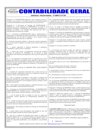 EXERCÍCIOS – POLICIA FEDERAL – FABIO LUCIO

Parágrafo 1º. A CONTINUIDADE influencia o valor econômico dos ativos e,          III) - a atualização monetária não representa nova avaliação, mas tão-somente,
em muitos casos, o valor ou o vencimento dos passivos, especialmente quando      o ajustamento dos valores originais para determinada data, mediante a
a extinção da ENTIDADE tem prazo determinado, previsto ou previsível.            aplicação de indexadores, ou outros elementos aptos a traduzir a variação do
                                                                                 poder aquisitivos da moeda nacional em um dado período.
Parágrafo 2º. A observância do Princípio da CONTINUIDADE é
indispensável à correta aplicação da COMPETÊNCIA, por efeito de se               Art. 9º - As receitas e as despesas devem ser incluídas na apuração do
relacionar diretamente à quantificação dos componentes patrimoniais e à          resultado do período em que ocorrerem, sempre simultaneamente quando se
formação do resultado, e de constituir dado importante para aferir a             correlacionarem, independentemente de recebimento ou pagamento.
capacidade futura de geração de resultado.
                                                                                 Parágrafo 1º. O Princípio da COMPETÊNCIA determina quando as alterações
Art. 6º - O Princípio da OPORTUNIDADE refere-se, simultaneamente, à              no ativo ou passivo resultam em aumento ou diminuição no patrimônio líquido,
tempestividade e à integridade do registro do patrimônio e das suas mutações,    estabelecendo diretrizes para classificação das mutações patrimoniais,
determinando que este seja feito de imediato e com a extensão correta,           resultantes da observância do Princípios da OPORTUNIDADE.
independentemente das causas que as originaram.
                                                                                 Parágrafo 2º. O reconhecimento simultâneo das receitas e despesas, quando
I) - desde que tecnicamente estimável, o registro das variações patrimoniais     correlatas, é conseqüência natural do respeito ao período em que ocorrer sua
deve ser feito mesmo na hipótese de somente existir razoável certeza de sua      geração.
ocorrência;
                                                                                 Parágrafo 3º. As receitas consideram-se realizadas:
II) - o registro compreende os elementos quantitativos e qualitativos,
contemplando os aspectos físicos e monetários;
                                                                                 I) - nas transações com terceiros, quando estes efetuarem o pagamento ou
III) - o registro deve ensejar o reconhecimento universal das variações          assumirem compromisso firme de efetivá-lo, quer pela investidura na
ocorridas no patrimônio da ENTIDADE, em um período de tempo                      propriedade de bens anteriormente pertencentes à ENTIDADE, quer pela
determinado, base necessária para informações úteis ao processo decisório da     fruição de serviços por esta prestados;
gestão.
                                                                                 II) - quando da extinção, parcial ou total, de um passivo, qualquer que seja o
Art. 7º - Os componentes do patrimônio devem ser registrados pelos valores       motivo sem o desaparecimento concomitante de um ativo de valor ou maior;
originais das transações com o mundo exterior, expressos a valor presente na
moeda do País, que serão mantidos na avaliação das variações patrimoniais        pela geração natural de novos ativos independentemente da intervenção de
posteriores, inclusive quando configurarem agregações ou decomposições no        terceiros;
interior da ENTIDADE.
                                                                                 III) - no recebimento efetivo de doações e subvenções.
Parágrafo único. Do Princípio do REGISTRO PELO VALOR ORIGINAL                    Parágrafo 4º. Consideram-se incorridas as despesas:
resulta:
                                                                                 I) - quando deixar de existir o correspondente valor ativo, por transferência de
I) - a avaliação dos componentes patrimoniais deve ser feita com base nos        sua propriedade para terceiro;
valores de entrada, considerando-se como tais os resultantes do consenso com
os agentes externos ou da imposição destes;                                      II) - pela diminuição ou extinção do valor econômico de um ativo.

II ) - uma vez integrado no patrimônio, o bem, direito ou obrigação não          III) - pelo surgimento de um passivo, sem o correspondente ativo.
poderão ter alterados seus valores intrínsecos, admitindo-se, tão-somente, sua
decomposição em elementos e/ou sua agregação, parcial ou integral, a outros      Art. 10. O princípio da PRUDÊNCIA determina a adoção do menor valor para
elementos patrimoniais;                                                          os componentes do ATIVO e do maior para os do PASSIVO, sempre que se
                                                                                 apresentem alternativas igualmente válidas para a quantificação das mutações
III) - o valor original será mantido enquanto o componente permanecer como       patrimoniais que alterem o patrimônio líquido.
parte do patrimônio, inclusive quando da saída deste;
                                                                                 Parágrafo 1º. O Princípio da PRUDÊNCIA impõe a escolha da hipótese de que
IV) - os Princípios da ATUALIZAÇÃO MONETÁRIA e do REGISTRO PELO                  resulte menor patrimônio líquido, quando se apresentarem opções igualmente
VALOR ORIGINAL são compatíveis entre si e complementares, dado que o             aceitáveis diante dos demais Princípios Fundamentais de Contabilidade.
primeiro apenas atualiza e mantém atualizado o valor de entrada;
                                                                                 Parágrafo 2º. Observado o disposto no art. 7º, o Princípio da PRUDÊNCIA
V) - o uso da moeda do País na tradução do valor dos componentes                 somente se aplica às mutações posteriores, constituindo-se ordenamentos
patrimoniais constitui imperativo de homogeneização quantitativa dos             indispensáveis à correta aplicação do Princípio da COMPETÊNCIA.
mesmos.
                                                                                 Parágrafo 3º. A aplicação do Princípio da PRUDÊNCIA ganha ênfase quando,
Art. 8º - O efeitos da alteração do poder aquisitivo da moeda nacional devem     para definição dos valores relativos às variações patrimoniais, devem ser feitas
ser reconhecidos nos registros contábeis através do ajustamento da expressão     estimativas que envolvem incerteza de grau variável.
formal dos valores dos componentes patrimoniais.
                                                                                                              O patrimônio líquido
Parágrafo único. São resultantes da adoção do Princípio da ATUALIZAÇÃO
MONETÁRIA:
                                                                                 O patrimônio líquido representa os valores que os sócios ou acionistas têm na
                                                                                 empresa em um determinado momento. No balanço patrimonial, a diferença
I) - a moeda, embora aceita universalmente como medida de valor, não
                                                                                 entre o valor dos ativos e dos passivos e resultado de exercícios futuros
representa unidade constante em termos do poder aquisitivo.
                                                                                 representa o PL (Patrimônio Líquido), que é o valor contábil devido pela pessoa
                                                                                 jurídica aos sócios ou acionistas, baseado no Princípio da Entidade.
II) - para que a avaliação do patrimônio possa manter os valores das
transações originais (art. 7 ), é necessário atualizar sua expressão formal em
moeda nacional, a fim de que permaneçam substantivamente corretos os             Conforme disposto pela Lei nº 6.404/76, o Patrimônio Líquido é dividido em:
valores dos componentes patrimoniais e, por conseqüência, o do patrimônio
líquido;                                                                              •     Capital social

                        Sugestões, questões de prova e auxilio em seus estudos: fabiolucio@fortium.com.br SUCESSO PROFISSIONAL!!!
                                                                                                                                                               9
 
