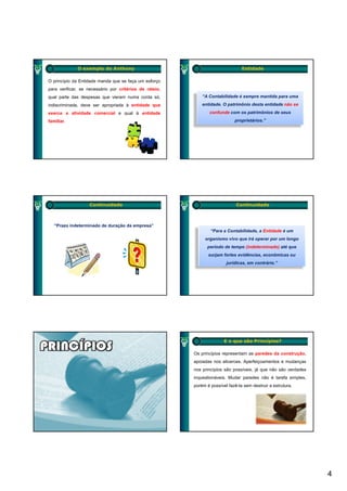 O exemplo do Anthony                                               Entidade

O princípio da Entidade manda que se faça um esforço
para verificar, se necessário por critérios de rateio,
qual parte das despesas que vieram numa conta só,            “A Contabilidade é sempre mantida para uma
indiscriminada, deve ser apropriada à entidade que           entidade. O patrimônio desta entidade não se
exerce a atividade comercial e qual à entidade                  confunde com os patrimônios de seus
familiar.                                                                    proprietários.”




                   Continuidade                                               Continuidade



   “Prazo indeterminado de duração da empresa”
                                                                 “Para a Contabilidade, a Entidade é um
                                                              organismo vivo que irá operar por um longo
                                                               período de tempo (i d t
                                                                  í d d t       (indeterminado) até que
                                                                                         i d ) té
                                                                surjam fortes evidências, econômicas ou
                                                                         jurídicas, em contrário.”




                                                                        E o que são Princípios?

                                                         Os princípios representam as paredes da construção,
                                                         apoiadas nos alicerces. Aperfeiçoamentos e mudanças
                                                         nos princípios são possíveis, já que não são verdades
                                                         inquestionáveis. Mudar paredes não é tarefa simples,
                                                         porém é possível fazê-la sem destruir a estrutura.




                                                                                                                 4
 