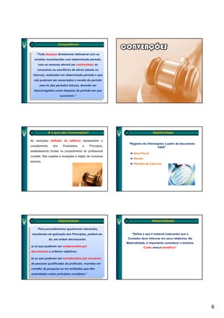 Competência


    “Toda despesa diretamente delineável com as
  receitas reconhecidas com determinado período,
     com as mesmas deverá ser confrontada; os
     consumos ou sacrifícios de ativos (atuais ou
  futuros), realizados em determinado período e que
  não puderam ser associados à receita do período
      nem às dos períodos futuros, deverão ser
  descarregados como despesa do período em que
                      ocorrerem.”




              E o que são Convenções?                                         Objetividade

As restrições (telhado do edifício) representam o
                                                           “Registro de informações a partir de documento
complemento     dos     Postulados    e     Princípios,                        hábil”
estabelecendo limites no procedimento do profissional
                                                               Nota Fiscal
contábil. São sujeitas a mutações e objeto de inúmeros
                                                               Recibo
estudos.
                                                               Planilha de Cálculos




                      Objetividade                                            Materialidade

    “Para procedimentos igualmente relevantes,
 resultantes da aplicação dos Princípios, preferir-se-       “Define o que é material (relevante) que o
              ão, em ordem decrescente:                    Contador deve informar em seus relatórios. Na
                                                          Materialidade, é importante considerar o binômio
a) os que puderem ser comprovados por                                   Custo versus benefício”
documentos e critérios objetivos;

b) os que puderem ser corroborados por consenso
de pessoas qualificadas da profissão, reunidas em
comitês de pesquisa ou em entidades que têm
autoridades sobre princípios contábeis.”




                                                                                                             6
 