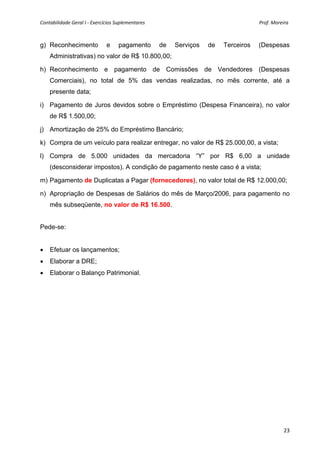 Contabilidade Geral I ‐ Exercícios Suplementares                                                                                              Prof. Moreira 



g) Reconhecimento                        e       pagamento                de        Serviços            de        Terceiros             (Despesas
     Administrativas) no valor de R$ 10.800,00;

h) Reconhecimento e pagamento de Comissões de Vendedores (Despesas
     Comerciais), no total de 5% das vendas realizadas, no mês corrente, até a
     presente data;

i) Pagamento de Juros devidos sobre o Empréstimo (Despesa Financeira), no valor
     de R$ 1.500,00;

j) Amortização de 25% do Empréstimo Bancário;

k) Compra de um veículo para realizar entregar, no valor de R$ 25.000,00, a vista;

l) Compra de 5.000 unidades da mercadoria “Y” por R$ 6,00 a unidade
     (desconsiderar impostos). A condição de pagamento neste caso é a vista;

m) Pagamento de Duplicatas a Pagar (fornecedores), no valor total de R$ 12.000,00;

n) Apropriação de Despesas de Salários do mês de Março/2006, para pagamento no
     mês subseqüente, no valor de R$ 16.500.


Pede-se:


•     Efetuar os lançamentos;
•     Elaborar a DRE;
•     Elaborar o Balanço Patrimonial.
 
 




                                                                                                                                                        23
 