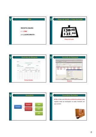 CMV                     Preço de Venda × Preço de Custo




             RECEITA LÍQUIDA

             ( − ) CMV

             ( = ) LUCRO BRUTO


                                                             Preço de Custo




              Controle de Estoques                        Controle de Estoques




                  Fichas Kardex
                                                                Sistema




                   Inventário                             Inventário Periódico

                                             Não é feita uma ficha de controle de estoque para
                                            registrar todas as transações no exato momento em
                                            que ocorrem
                    Periódico        PEPS

Inventário
I    tá i

                   Permanente        UEPS



                                     PMP




                                                                                                 2
 