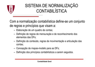 SISTEMA DE NORMALIZAÇÃO
CONTABILÍSTICA
Com a normalização contabilística define-se um conjunto
de regras e princípios que visam a:
– Elaboração de um quadro de contas;
– Definição de regras de mensuração e de reconhecimento dos
elementos das DFs;
– Definição do conteúdo, regras de movimentação e articulação das
contas;
– Concepção de mapas-modelo para as DFs;
– Definição dos princípios contabilísticos a serem seguidos.
Contabilidade Geral
 