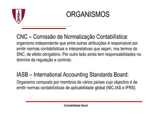 ORGANISMOS
CNC – Comissão de Normalização Contabilística:
organismo independente que entre outras atribuições é responsável por
emitir normas contabilísticas e interpretativas que sejam, nos termos do
SNC, de efeito obrigatório. Por outro lado ainda tem responsabilidades no
domínio da regulação e controlo.
IASB – International Accounting Standards Board:
Organismo composto por membros de vários países cujo objectivo é de
emitir normas contabilísticas de aplicabilidade global (NIC,IAS e IFRS).
Contabilidade Geral
 