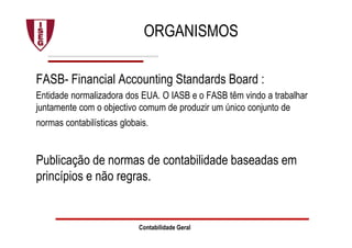 ORGANISMOS
FASB- Financial Accounting Standards Board :
Entidade normalizadora dos EUA. O IASB e o FASB têm vindo a trabalhar
juntamente com o objectivo comum de produzir um único conjunto de
normas contabilísticas globais.
Publicação de normas de contabilidade baseadas em
princípios e não regras.
Contabilidade Geral
 