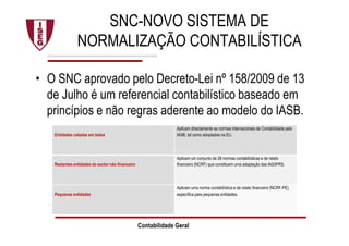 SNC-NOVO SISTEMA DE
NORMALIZAÇÃO CONTABILÍSTICA
• O SNC aprovado pelo Decreto-Lei nº 158/2009 de 13
de Julho é um referencial contabilístico baseado em
princípios e não regras aderente ao modelo do IASB.
Contabilidade Geral
Entidades cotadas em bolsa
Aplicam directamente as normas internacionais de Contabilidade pelo
IASB, tal como adoptadas na EU.
Restantes entidades do sector não financeiro
Aplicam um conjunto de 28 normas contabilísticas e de relato
financeiro (NCRF) que constituem uma adaptação das IAS/IFRS.
Pequenas entidades
Aplicam uma norma contabilística e de relato financeiro (NCRF-PE),
específica para pequenas entidades.
 