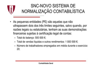 SNC-NOVO SISTEMA DE
NORMALIZAÇÃO CONTABILÍSTICA
• As pequenas entidades (PE) são aquelas que não
ultrapassem dois dos três limites seguintes, salvo quando, por
razões legais ou estatutárias, tenham as suas demonstrações
financeiras sujeitas à certificação legal de contas:
– Total do balanço: 500 000 €;
– Total de vendas líquidas e outros rendimentos: 1 000 000 €;
– Número de trabalhadores empregados em média durante o exercício:
20;
Contabilidade Geral
 