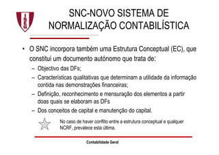 SNC-NOVO SISTEMA DE
NORMALIZAÇÃO CONTABILÍSTICA
• O SNC incorpora também uma Estrutura Conceptual (EC), que
constitui um documento autónomo que trata de:
– Objectivo das DFs;
– Características qualitativas que determinam a utilidade da informação
contida nas demonstrações financeiras;
– Definição, reconhecimento e mensuração dos elementos a partir
doas quais se elaboram as DFs
– Dos conceitos de capital e manutenção do capital.
No caso de haver conflito entre a estrutura conceptual e qualquer
NCRF, prevalece esta última.
Contabilidade Geral
 