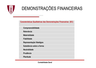 DEMONSTRAÇÕES FINANCEIRAS
Características Qualitativas das Demonstrações Financeiras (EC)
Compreensibilidade
Relevância
Materialidade
Fiabilidade
Representação fidedigna
Substância sobre a forma
Neutralidade
Prudência
Plenitude
Contabilidade Geral
 