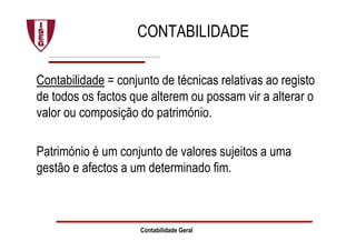 Contabilidade Geral
CONTABILIDADE
Contabilidade = conjunto de técnicas relativas ao registo
de todos os factos que alterem ou possam vir a alterar o
valor ou composição do património.
Património é um conjunto de valores sujeitos a uma
gestão e afectos a um determinado fim.
 
