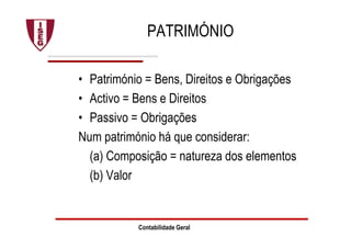 Contabilidade Geral
PATRIMÓNIO
• Património = Bens, Direitos e Obrigações
• Activo = Bens e Direitos
• Passivo = Obrigações
Num património há que considerar:
(a) Composição = natureza dos elementos
(b) Valor
 