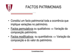 Contabilidade Geral
FACTOS PATRIMONIAIS
• Constitui um facto patrimonial toda a ocorrência que
implique variações no património.
• Factos permutativos ou qualitativos ⇒ Variação da
composição património.
• Factos modificativos ou quantitativos ⇒ Variação da
composição e do valor do património.
 