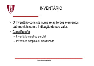 Contabilidade Geral
INVENTÁRIO
• O Inventário consiste numa relação dos elementos
patrimoniais com a indicação do seu valor.
• Classificação
– Inventário geral ou parcial
– Inventário simples ou classificado
 