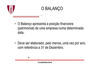 Contabilidade Geral
O BALANÇO
• O Balanço apresenta a posição financeira
(patrimonial) de uma empresa numa determinada
data.
• Deve ser elaborado, pelo menos, uma vez por ano,
com referência a 31 de Dezembro.
+
 