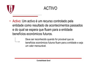 ACTIVO
• Activo: Um activo é um recurso controlado pela
entidade como resultado de acontecimentos passados
e do qual se espera que fluam para a entidade
benefícios económicos futuros.
Deve ser reconhecido quando for provável que os
benefícios económicos futuros fluam para a entidade e seja
um valor mensurável.
Contabilidade Geral
 
