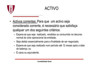 ACTIVO
• Activos correntes: Para que um activo seja
considerado corrente, é necessário que satisfaça
qualquer um dos seguintes critérios:
– Espera-se que seja realizado, vendidos ou consumido no decurso
normal do ciclo operacional da entidade;
– Seja detido essencialmente para a finalidade de ser negociado;
– Espera-se que seja realizado num período até 12 meses após a data
do balanço; ou
– É caixa ou equivalente.
Contabilidade Geral
 