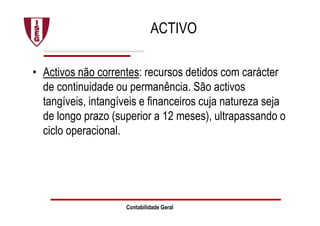 ACTIVO
• Activos não correntes: recursos detidos com carácter
de continuidade ou permanência. São activos
tangíveis, intangíveis e financeiros cuja natureza seja
de longo prazo (superior a 12 meses), ultrapassando o
ciclo operacional.
Contabilidade Geral
 