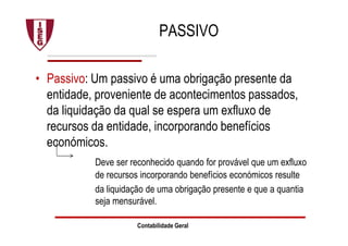 PASSIVO
• Passivo: Um passivo é uma obrigação presente da
entidade, proveniente de acontecimentos passados,
da liquidação da qual se espera um exfluxo de
recursos da entidade, incorporando benefícios
económicos.
Deve ser reconhecido quando for provável que um exfluxo
de recursos incorporando benefícios económicos resulte
da liquidação de uma obrigação presente e que a quantia
seja mensurável.
Contabilidade Geral
 
