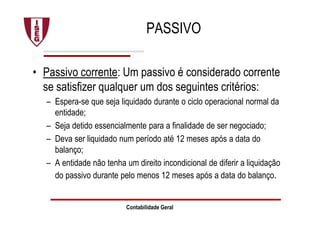PASSIVO
• Passivo corrente: Um passivo é considerado corrente
se satisfizer qualquer um dos seguintes critérios:
– Espera-se que seja liquidado durante o ciclo operacional normal da
entidade;
– Seja detido essencialmente para a finalidade de ser negociado;
– Deva ser liquidado num período até 12 meses após a data do
balanço;
– A entidade não tenha um direito incondicional de diferir a liquidação
do passivo durante pelo menos 12 meses após a data do balanço.
Contabilidade Geral
 