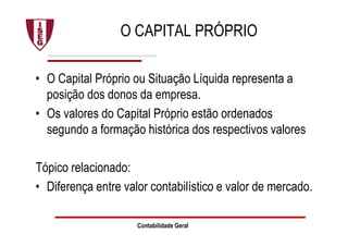 Contabilidade Geral
O CAPITAL PRÓPRIO
• O Capital Próprio ou Situação Líquida representa a
posição dos donos da empresa.
• Os valores do Capital Próprio estão ordenados
segundo a formação histórica dos respectivos valores
Tópico relacionado:
• Diferença entre valor contabilístico e valor de mercado.
 