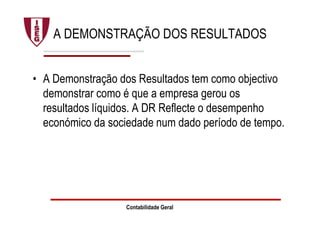 Contabilidade Geral
A DEMONSTRAÇÃO DOS RESULTADOS
• A Demonstração dos Resultados tem como objectivo
demonstrar como é que a empresa gerou os
resultados líquidos. A DR Reflecte o desempenho
económico da sociedade num dado período de tempo.
 