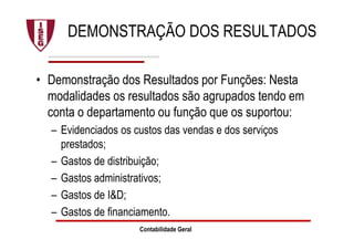 DEMONSTRAÇÃO DOS RESULTADOS
• Demonstração dos Resultados por Funções: Nesta
modalidades os resultados são agrupados tendo em
conta o departamento ou função que os suportou:
– Evidenciados os custos das vendas e dos serviços
prestados;
– Gastos de distribuição;
– Gastos administrativos;
– Gastos de I&D;
– Gastos de financiamento.
Contabilidade Geral
 