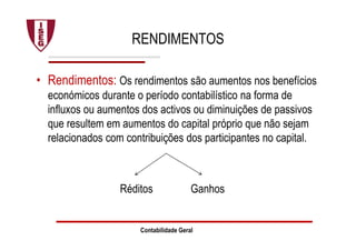 Contabilidade Geral
RENDIMENTOS
• Rendimentos: Os rendimentos são aumentos nos benefícios
económicos durante o período contabilístico na forma de
influxos ou aumentos dos activos ou diminuições de passivos
que resultem em aumentos do capital próprio que não sejam
relacionados com contribuições dos participantes no capital.
Réditos Ganhos
 