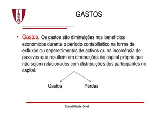 GASTOS
• Gastos: Os gastos são diminuições nos benefícios
económicos durante o período contabilístico na forma de
exfluxos ou deperecimentos de activos ou na incorrência de
passivos que resultem em diminuições do capital próprio que
não sejam relacionados com distribuições dos participantes no
capital.
Gastos Perdas
Contabilidade Geral
 