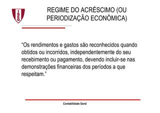 Contabilidade Geral
REGIME DO ACRÉSCIMO (OU
PERIODIZAÇÃO ECONÒMICA)
“Os rendimentos e gastos são reconhecidos quando
obtidos ou incorridos, independentemente do seu
recebimento ou pagamento, devendo incluir-se nas
demonstrações financeiras dos períodos a que
respeitam.”
 