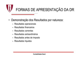 Contabilidade Geral
FORMAS DE APRESENTAÇÃO DA DR
• Demonstração dos Resultados por natureza:
– Resultados operacionais
– Resultados financeiros
– Resultados correntes
– Resultados extraordinários
– Resultados antes de imposto
– Resultados líquidos
 