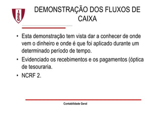 DEMONSTRAÇÃO DOS FLUXOS DE
CAIXA
• Esta demonstração tem vista dar a conhecer de onde
vem o dinheiro e onde é que foi aplicado durante um
determinado período de tempo.
• Evidenciado os recebimentos e os pagamentos (óptica
de tesouraria.
• NCRF 2.
Contabilidade Geral
 