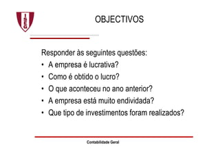 Contabilidade Geral
OBJECTIVOS
Responder às seguintes questões:
• A empresa é lucrativa?
• Como é obtido o lucro?
• O que aconteceu no ano anterior?
• A empresa está muito endividada?
• Que tipo de investimentos foram realizados?
 