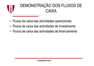 DEMONSTRAÇÃO DOS FLUXOS DE
CAIXA
• Fluxos de caixa das actividades operacionais
• Fluxos de caixa das actividades de investimento
• Fluxos de caixa das actividades de financiamento
Contabilidade Geral
 