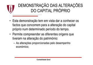 DEMONSTRAÇÃO DAS ALTERAÇÕES
DO CAPITAL PRÓPRIO
• Esta demonstração tem em vista dar a conhecer os
factos que concorrem para a alteração do capital
próprio num determinado período do tempo.
• Permite compreender as diferentes origens que
tiveram na alteração do património:
– As alterações proporcionadas pelo desempenho
económico;
Contabilidade Geral
 
