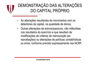 DEMONSTRAÇÃO DAS ALTERAÇÕES
DO CAPITAL PRÓPRIO
– As alterações resultantes de movimentos com os
detentores de capital, na qualidade de donos;
– Outras alterações de activos/passivos, não reflectidas
nos resultados do exercício e que resultam de
modificações de critérios de mensuração (ex.
reavaliações) ou alterações de políticas contabilísticas
ou erros, conforme previsto expressamente nas NCRF.
Contabilidade Geral
 