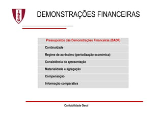 DEMONSTRAÇÕES FINANCEIRAS
Pressupostos das Demonstrações Financeiras (BADF)
Continuidade
Regime de acréscimo (periodização económica)
Consistência de apresentação
Materialidade e agregação
Compensação
Informação comparativa
Contabilidade Geral
 