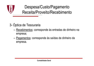 Contabilidade Geral
Despesa/Custo/Pagamento
Receita/Proveito/Recebimento
3- Óptica de Tesouraria
– Recebimentos: corresponde às entradas de dinheiro na
empresa;
– Pagamentos: corresponde às saídas de dinheiro da
empresa.
 